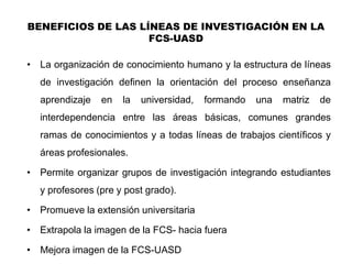 BENEFICIOS DE LAS LÍNEAS DE INVESTIGACIÓN EN LA
                    FCS-UASD

• La organización de conocimiento humano y la estructura de líneas
    de investigación definen la orientación del proceso enseñanza
    aprendizaje   en   la   universidad,   formando   una   matriz   de
    interdependencia entre las áreas básicas, comunes grandes
    ramas de conocimientos y a todas líneas de trabajos científicos y
    áreas profesionales.

• Permite organizar grupos de investigación integrando estudiantes
    y profesores (pre y post grado).

• Promueve la extensión universitaria

• Extrapola la imagen de la FCS- hacia fuera

•   Mejora imagen de la FCS-UASD
 