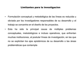 Limitantes para la investigacion



• Formulación conceptual y metodológica de las líneas es reducida u
  obviada por los investigadores responsables de su desarrollo y el
  trabajo se concentra en el diseño de los proyectos.

• Esta   ha   sido   la   principal   causa   de   múltiples   problemas
  conceptuales, metodológicos e incluso operativos, que enfrentan
  muchas instituciones, al postular líneas de investigación, en las que
  no se explicitan los ejes epistémicos de su desarrollo o las áreas
  problemáticas que contempla
 