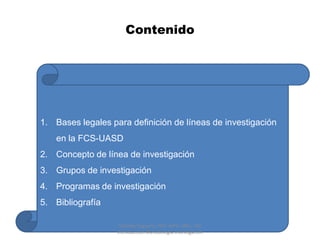 Contenido




1. Bases legales para definición de líneas de investigación
   en la FCS-UASD
2. Concepto de línea de investigación
3. Grupos de investigación
4. Programas de investigación
5. Bibliografía

                    Matilde Peguero, PhD, MPH, MES, TM
                   Introduccion Metodologia Investigacion
 