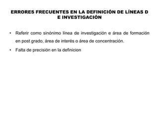 ERRORES FRECUENTES EN LA DEFINICIÓN DE LÍNEAS D
              E INVESTIGACIÓN


• Referir como sinónimo línea de investigación e área de formación
    en post grado, área de interés o área de concentración.

•   Falta de precisión en la definicion
 