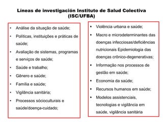 Líneas de investigación Instituto de Salud Colectiva
                        (ISC/UFBA)

•   Análise da situação de saúde;              Violência urbana e saúde;

•   Políticas, instituições e práticas de      Macro e microdeterminantes das

    saúde;                                      doenças infecciosas/deficiências
                                                nutricionais Epidemiologia das
•   Avaliação de sistemas, programas
                                                doenças crônico-degenerativas;
    e serviços de saúde;
                                               Informação nos processos de
•   Saúde e trabalho;
                                                gestão em saúde;
•   Gênero e saúde;
                                               Economia da saúde;
•   Família e saúde;
                                               Recursos humanos em saúde;
•   Vigilância sanitária;
                                               Modelos assistenciais,
•   Processos sócioculturais e
                                                tecnologias e vigilância em
    saúde/doença-cuidado;
                                                saúde, vigilância sanitária
 