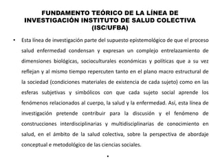 FUNDAMENTO TEÓRICO DE LA LÍNEA DE
     INVESTIGACIÓN INSTITUTO DE SALUD COLECTIVA
                      (ISC/UFBA)
•   Esta línea de investigación parte del supuesto epistemológico de que el proceso
    salud enfermedad condensan y expresan un complejo entrelazamiento de
    dimensiones biológicas, socioculturales económicas y políticas que a su vez
    reflejan y al mismo tiempo repercuten tanto en el plano macro estructural de
    la sociedad (condiciones materiales de existencia de cada sujeto) como en las
    esferas subjetivas y simbólicos con que cada sujeto social aprende los
    fenómenos relacionados al cuerpo, la salud y la enfermedad. Así, esta línea de
    investigación pretende contribuir para la discusión y el fenómeno de
    construcciones interdisciplinarias y multidisciplinarias de conocimiento en
    salud, en el ámbito de la salud colectiva, sobre la perspectiva de abordaje
    conceptual e metodológico de las ciencias sociales.

                                        •
 