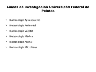 Lineas de investigacion Universidad Federal de
                   Pelotas

• Biotecnologia Agroindustrial

• Biotecnologia Ambiental

• Biotecnologia Vegetal

• Biotecnologia Médica

• Biotecnologia Animal

• Biotecnología Microbiana
 