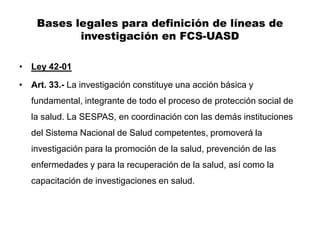 Bases legales para definición de líneas de
           investigación en FCS-UASD

• Ley 42-01

• Art. 33.- La investigación constituye una acción básica y
   fundamental, integrante de todo el proceso de protección social de
   la salud. La SESPAS, en coordinación con las demás instituciones
   del Sistema Nacional de Salud competentes, promoverá la
   investigación para la promoción de la salud, prevención de las
   enfermedades y para la recuperación de la salud, así como la
   capacitación de investigaciones en salud.
 