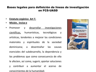 Bases legales para definición de líneas de investigación
                     en FCS-UASD


• Estatuto orgánico Art 7.
• Misión, inciso e
• Promover          y       desarrollar    investigaciones
   científicas,     humanísticas,         tecnológicas    y
   artísticas, tendentes a mejorar las condiciones
   materiales y espirituales de la sociedad
   dominicana;          a    desentrañar       las   causas
   esenciales del subdesarrollo, la dependencia y
   los problemas que como consecuencia de ello
   le afecten, así como, sugerir, aportar soluciones
   y   contribuir       a    aumentar     el   acervo    de
   conocimientos de la humanidad;
 