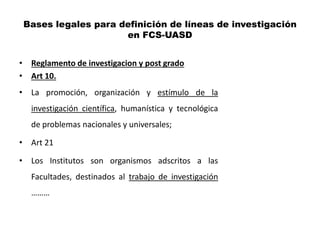 Bases legales para definición de líneas de investigación
                     en FCS-UASD


• Reglamento de investigacion y post grado
• Art 10.
• La promoción, organización y estímulo de la
   investigación científica, humanística y tecnológica
   de problemas nacionales y universales;

• Art 21

• Los Institutos son organismos adscritos a las
   Facultades, destinados al trabajo de investigación
   ………
 