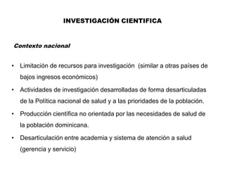 INVESTIGACIÓN CIENTIFICA


Contexto nacional


• Limitación de recursos para investigación (similar a otras países de
   bajos ingresos económicos)

• Actividades de investigación desarrolladas de forma desarticuladas
   de la Política nacional de salud y a las prioridades de la población.

• Producción científica no orientada por las necesidades de salud de
   la población dominicana.

• Desarticulación entre academia y sistema de atención a salud
   (gerencia y servicio)
 