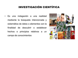 INVESTIGACIÓN CIENTÍFICA


• Es una indagación a una realidad
  mediante la búsqueda intencionada y
  sistemática de datos o elementos con la
  finalidad de descubrir o establecer
  hechos o principios relativos a un
  campo de conocimientos
 
