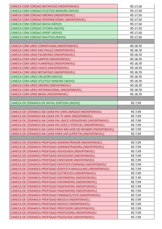 CANECA COM CORDAO BOTAFOGO (INDISPONIVEL) R$ 17,50
CANECA COM CORDAO ATLETICO MINEIRO (NOVO) R$ 17,50
CANECA COM CORDAO GREMIO (INDISPONIVEL) R$ 17,50
CANECA COM CORDAO INTERNACIONAL (INDISPONIVEL) R$ 17,50
CANECA COM CORDAO BAHIA (NOVO) R$ 17,50
CANECA COM CORDAO VITORIA (NOVO) R$ 17,50
CANECA COM CORDAO SPORT (NOVO) R$ 17,50
CANECA COM CORDAO NAUTICO (NOVO) R$ 17,50
CANECA COM URSO CORINTHIANS (INDISPONIVEL) R$ 18,70
CANECA COM URSO SAO PAULO (INDISPONIVEL) R$ 18,70
CANECA COM URSO PALMEIRAS (INDISPONIVEL) R$ 18,70
CANECA COM URSO SANTOS (INDISPONIVEL) R$ 18,70
CANECA COM URSO FLAMENGO (INDISPONIVEL) R$ 18,70
CANECA COM URSO VASCO (INDISPONIVEL) R$ 18,70
CANECA COM URSO BOTAFOGO (INDISPONIVEL) R$ 18,70
CANECA COM URSO CRUZEIRO (NOVO) R$ 18,70
CANECA COM URSO ATLETICO MINEIRO (NOVO) R$ 18,70
CANECA COM URSO GREMIO (INDISPONIVEL) R$ 18,70
CANECA COM URSO INTERNACIONAL (INDISPONIVEL) R$ 18,70
CANECA COM URSO BAHIA (INDISPONIVEL) R$ 18,70
CANECA DE CERAMICA DE NATAL SORTIDAS (NOVO) R$ 7,99
CANECA DE CERAMICA NA CAIXA PAI 100% AMIGAO (INDISPONIVEL) R$ 7,99
CANECA DE CERAMICA NA CAIXA PAI TE AMO (INDISPONIVEL) R$ 7,99
CANECA DE CERAMICA NA CAIXA PAI UNICO VERDADEIRO (INDISPONIVEL) R$ 7,99
CANECA DE CERAMICA NA CAIXA PAI VOCE E ESPECIAL (INDISPONIVEL) R$ 7,99
CANECA DE CERAMICA NA CAIXA PAPAI MELHOR DO MUNDO (INDISPONIVEL) R$ 7,99
CANECA DE CERAMICA NA CAIXA PARA UM SUPER PAI (INDISPONIVEL) R$ 7,99
CANECA DE CERAMICA PROFISSAO ADMINISTRADOR (INDISPONIVEL) R$ 7,99
CANECA DE CERAMICA PROFISSAO ADMINISTRADORA (INDISPONIVEL) R$ 7,99
CANECA DE CERAMICA PROFISSAO ADVOGADA (INDISPONIVEL) R$ 7,99
CANECA DE CERAMICA PROFISSAO ADVOGADO (INDISPONIVEL) R$ 7,99
CANECA DE CERAMICA PROFISSAO CONTADOR (INDISPONIVEL) R$ 7,99
CANECA DE CERAMICA PROFISSAO DENTISTA FEMININA (INDISPONIVEL) R$ 7,99
CANECA DE CERAMICA PROFISSAO DENTISTA MASCULINO (INDISPONIVEL) R$ 7,99
CANECA DE CERAMICA PROFISSAO ELETRECISTA (INDISPONIVEL) R$ 7,99
CANECA DE CERAMICA PROFISSAO ENFERMEIRA (INDISPONIVEL) R$ 7,99
CANECA DE CERAMICA PROFISSAO ENFERMEIRO (INDISPONIVEL) R$ 7,99
CANECA DE CERAMICA PROFISSAO ENGENHEIRA (INDISPONIVEL) R$ 7,99
CANECA DE CERAMICA PROFISSAO ENGENHEIRO (INDISPONIVEL) R$ 7,99
CANECA DE CERAMICA PROFISSAO FARMACEUTICO (INDISPONIVEL) R$ 7,99
CANECA DE CERAMICA PROFISSAO MEDICA (INDISPONIVEL) R$ 7,99
CANECA DE CERAMICA PROFISSAO MEDICO (INDISPONIVEL) R$ 7,99
CANECA DE CERAMICA PROFISSAO PROFESSOR (INDISPONIVEL) R$ 7,99
CANECA DE CERAMICA PROFISSAO PROFESSORA (INDISPONIVEL) R$ 7,99
CANECA DE CERAMICA PROFISSAO PSICOLOGA (INDISPONIVEL) R$ 7,99
 