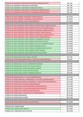 CANECA DE CERAMICA PROFISSAO PSICOLOGO (INDISPONIVEL) R$ 7,99
CANECA DE CERAMICA PROFISSAO SECRETARIA R$ 7,99
CANECA DE CERAMICA PROFISSAO VENDEDOR (NOVO) R$ 7,99
CANECA DE CERAMICA PROFISSAO VETERINARIA (INDISPONIVEL) R$ 7,99
CANECA DE CERAMICA PROFISSAO VETERINARIO (INDISPONIVEL) R$ 7,99
CANECA DE INOX GRANDE PALMEIRAS (INDISPONIVEL) R$ 19,45
CANECA DE INOX GRANDE FLAMENGO (INDISPONIVEL) R$ 19,45
CANECA DE INOX GRANDE VASCO (INDISPONIVEL) R$ 19,45
CANECA DE INOX PEQUENA COM CORDAO CORINTHIANS (INDISPONIVEL) R$ 14,90
CANECA DE INOX PEQUENA COM CORDAO SAO PAULO (INDISPONIVEL) R$ 14,90
CANECA DE INOX PEQUENA COM CORDAO PALMEIRAS (INDISPONIVEL) R$ 14,90
CANECA DE INOX PEQUENA COM CORDAO SANTOS (INDISPONIVEL) R$ 14,90
CANECA DE INOX PEQUENA COM CORDAO FLAMENGO (INDISPONIVEL) R$ 14,90
CANECA DE INOX PEQUENA COM CORDAO VASCO (INDISPONIVEL) R$ 14,90
CANECA DE INOX PEQUENA COM CORDAO FLUMINENSE (NOVO) R$ 14,90
CANECA DE INOX PEQUENA COM CORDAO BOTAFOGO (NOVO) R$ 14,90
CANECA DE INOX PEQUENA COM CORDAO ATLETICO MINEIRO (NOVO) R$ 14,90
CANECA DE INOX PEQUENA COM CORDAO GREMIO (NOVO) R$ 14,90
CANECA DE INOX PEQUENA COM CORDAO INTERNACIONAL (NOVO) R$ 14,90
CANECA DE INOX PEQUENA COM CORDAO SPORT (NOVO) R$ 14,90
CANECA DE INOX PEQUENA COM CORDAO NAUTICO (NOVO) R$ 14,90
CANECA DE PORCELANA MAE CORUJA (NOVO) R$ 7,99
CANECA DE PORCELANA MINHA MAE E UMA DIVA (INDISPONIVEL) R$ 6,99
CANECA DE PORCELANA COLOR CORINTHIANS (NOVO) R$ 9,99
CANECA DE PORCELANA COLOR SAO PAULO (NOVO) R$ 9,99
CANECA DE PORCELANA COLOR PALMEIRAS (NOVO) R$ 9,99
CANECA DE PORCELANA COLOR SANTOS (NOVO) R$ 9,99
CANECA DE PORCELANA COLOR FLAMENGO (NOVO) R$ 9,99
CANECA DE PORCELANA EU TE AMO (INDISPONIVEL) R$ 11,90
CANECA DE PORCELANA MEU NAMORADO E UM GATO (INDISPONIVEL) R$ 11,90
CANECA DE PORCELANA MINHA NAMORADA E UMA GATA (INDISPONIVEL) R$ 11,90
CANECA DE PORCELANA OCASIOES (INDISPONIVEL) R$ 11,90
CANECA DE PORCELANA SUPER NAMORADA (INDISPONIVEL) R$ 11,90
CANECA DE PORCELANA SUPER NAMORADO (INDISPONIVEL) R$ 11,90
CANECA DE PORCELANA SANTISTA (INDISPONIVEL) R$ 11,90
CANECA DE PORCELANA FLAMENGUISTA (INDISPONIVEL) R$ 11,90
CANECA DE PORCELANA BAHIA R$ 11,90
CANECA DE PORCELANA VITORIA R$ 11,90
CANECA DE VIDRO CORINTHIANS (INDISPONIVEL) R$ 19,90
CANECA GEL CORINTHIANS R$ 14,49
CANECA GEL CORINTIANO (NOVO) R$ 12,49
CANECA GEL TORCEDOR SAO PAULINO R$ 14,49
 