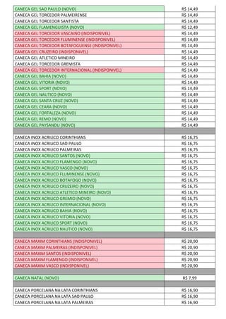 CANECA GEL SAO PAULO (NOVO) R$ 14,49
CANECA GEL TORCEDOR PALMEIRENSE R$ 14,49
CANECA GEL TORCEDOR SANTISTA R$ 14,49
CANECA GEL FLAMENGUISTA (NOVO) R$ 12,49
CANECA GEL TORCEDOR VASCAINO (INDISPONIVEL) R$ 14,49
CANECA GEL TORCEDOR FLUMINENSE (INDISPONIVEL) R$ 14,49
CANECA GEL TORCEDOR BOTAFOGUENSE (INDISPONIVEL) R$ 14,49
CANECA GEL CRUZEIRO (INDISPONIVEL) R$ 14,49
CANECA GEL ATLETICO MINEIRO R$ 14,49
CANECA GEL TORCEDOR GREMISTA R$ 14,49
CANECA GEL TORCEDOR INTERNACIONAL (INDISPONIVEL) R$ 14,49
CANECA GEL BAHIA (NOVO) R$ 14,49
CANECA GEL VITORIA (NOVO) R$ 14,49
CANECA GEL SPORT (NOVO) R$ 14,49
CANECA GEL NAUTICO (NOVO) R$ 14,49
CANECA GEL SANTA CRUZ (NOVO) R$ 14,49
CANECA GEL CEARA (NOVO) R$ 14,49
CANECA GEL FORTALEZA (NOVO) R$ 14,49
CANECA GEL REMO (NOVO) R$ 14,49
CANECA GEL PAYSANDU (NOVO) R$ 14,49
CANECA INOX ACRILICO CORINTHIANS R$ 16,75
CANECA INOX ACRILICO SAO PAULO R$ 16,75
CANECA INOX ACRILICO PALMEIRAS R$ 16,75
CANECA INOX ACRILICO SANTOS (NOVO) R$ 16,75
CANECA INOX ACRILICO FLAMENGO (NOVO) R$ 16,75
CANECA INOX ACRILICO VASCO (NOVO) R$ 16,75
CANECA INOX ACRILICO FLUMINENSE (NOVO) R$ 16,75
CANECA INOX ACRILICO BOTAFOGO (NOVO) R$ 16,75
CANECA INOX ACRILICO CRUZEIRO (NOVO) R$ 16,75
CANECA INOX ACRILICO ATLETICO MINEIRO (NOVO) R$ 16,75
CANECA INOX ACRILICO GREMIO (NOVO) R$ 16,75
CANECA INOX ACRILICO INTERNACIONAL (NOVO) R$ 16,75
CANECA INOX ACRILICO BAHIA (NOVO) R$ 16,75
CANECA INOX ACRILICO VITORIA (NOVO) R$ 16,75
CANECA INOX ACRILICO SPORT (NOVO) R$ 16,75
CANECA INOX ACRILICO NAUTICO (NOVO) R$ 16,75
CANECA MAXIM CORINTHIANS (INDISPONIVEL) R$ 20,90
CANECA MAXIM PALMEIRAS (INDISPONIVEL) R$ 20,90
CANECA MAXIM SANTOS (INDISPONIVEL) R$ 20,90
CANECA MAXIM FLAMENGO (INDISPONIVEL) R$ 20,90
CANECA MAXIM VASCO (INDISPONIVEL) R$ 20,90
CANECA NATAL (NOVO) R$ 7,99
CANECA PORCELANA NA LATA CORINTHIANS R$ 16,90
CANECA PORCELANA NA LATA SAO PAULO R$ 16,90
CANECA PORCELANA NA LATA PALMEIRAS R$ 16,90
 