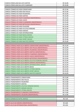 CANECA PORCELANA NA LATA SANTOS R$ 16,90
CANECA PORCELANA NA LATA FLAMENGO R$ 16,90
CANECA TERMICA DE INOX CORINTHIANS R$ 15,40
CANECA TERMICA DE INOX SAO PAULO R$ 15,40
CANECA TERMICA DE INOX PALMEIRAS R$ 15,40
CANECA TERMICA DE INOX SANTOS R$ 15,40
CANECA TERMICA DE INOX FLAMENGO (INDISPONIVEL) R$ 15,40
CANECA TERMICA DE INOX VASCO R$ 15,40
CANECA TERMICA DE INOX FLUMINENSE (INDISPONIVEL) R$ 15,40
CANECA TERMICA DE INOX BOTAFOGO (INDISPONIVEL) R$ 15,40
CANECA TERMICA DE INOX CRUZEIRO R$ 15,40
CANECA TERMICA DE INOX ATLETICO MINEIRO R$ 15,40
CANECA TERMICA DE INOX GREMIO R$ 15,40
CANECA TERMICA DE INOX INTERNACIONAL R$ 15,40
CANECA TERMICA DE INOX BAHIA (NOVO) R$ 15,40
CANECA TERMICA DE INOX VITORIA (NOVO) R$ 15,40
CANECA TERMICA DE INOX SPORT (NOVO) R$ 15,40
CANECA TERMICA DE INOX NAUTICO (NOVO) R$ 15,40
CANECA TERMICA INOX ALCA ABERTA CORINTHIANS (INDISPONIVEL) R$ 15,99
CANECA TERMICA INOX ALCA ABERTA SAO PAULO (INDISPONIVEL) R$ 15,99
CANECA TERMICA INOX ALCA ABERTA PALMEIRAS (INDISPONIVEL) R$ 15,99
CANECA TERMICA INOX ALCA ABERTA SANTOS (INDISPONIVEL) R$ 15,99
CANECA TERMICA INOX ALCA ABERTA FLAMENGO (INDISPONIVEL) R$ 15,99
CANECA TERMICA INOX ALCA ABERTA VASCO (INDISPONIVEL) R$ 15,99
CANECA TERMICA INOX ALCA ABERTA BOTAFOGO (INDISPONIVEL) R$ 15,99
CANECA TERMICA INOX ALCA ABERTA ATLETICO MINEIRO (NOVO) R$ 15,99
CANECA TERMICA INOX ALCA ABERTA GREMIO (INDISPONIVEL) R$ 15,99
CANECA TERMICA INOX ALCA ABERTA INTERNACIONAL (NOVO) R$ 15,99
CANECA TERMICA INOX ALCA ABERTA BAHIA R$ 15,99
CANECA TERMICA INOX ALCA ABERTA VITORIA (NOVO) R$ 15,99
CANECA TERMICA INOX ALCA ABERTA SPORT (NOVO) R$ 15,99
CANECA TERMICA INOX ALCA ABERTA NAUTICO (NOVO) R$ 15,99
CANECA TRANSPARENTE CORINTHIANS R$ 17,80
CANECA TRANSPARENTE SAO PAULO R$ 17,80
CANECA TRANSPARENTE PALMEIRAS R$ 17,80
CANECA TRANSPARENTE SANTOS R$ 17,80
CANECA TRANSPARENTE ATLETICO MINEIRO (NOVO) R$ 17,80
CANECA TRANSPARENTE GREMIO (NOVO) R$ 17,80
CANECA TRANSPARENTE VITORIA (NOVO) R$ 17,80
CANECA TRASNPARENTE FLAMENGO (INDISPONIVEL) R$ 17,80
CANECA TRASNPARENTE CRUZEIRO (INDISPONIVEL) R$ 17,80
CANECA VERMELHA NATAL (NOVO) R$ 7,49
CANETA ALLCLUB GREMIO (INDISPONIVEL) R$ 3,00
CANETA ALLCLUB INTERNACIONAL (INDISPONIVEL) R$ 3,00
 