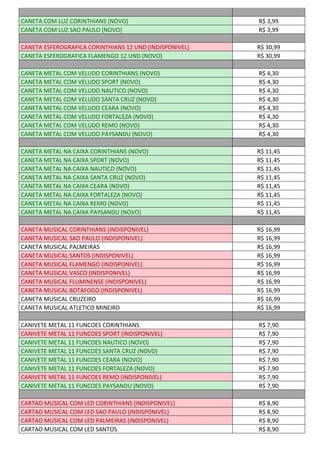 CANETA COM LUZ CORINTHIANS (NOVO) R$ 3,99
CANETA COM LUZ SAO PAULO (NOVO) R$ 3,99
CANETA ESFEROGRAFICA CORINTHIANS 12 UND (INDISPONIVEL) R$ 30,99
CANETA ESFEROGRAFICA FLAMENGO 12 UND (NOVO) R$ 30,99
CANETA METAL COM VELUDO CORINTHIANS (NOVO) R$ 4,30
CANETA METAL COM VELUDO SPORT (NOVO) R$ 4,30
CANETA METAL COM VELUDO NAUTICO (NOVO) R$ 4,30
CANETA METAL COM VELUDO SANTA CRUZ (NOVO) R$ 4,30
CANETA METAL COM VELUDO CEARA (NOVO) R$ 4,30
CANETA METAL COM VELUDO FORTALEZA (NOVO) R$ 4,30
CANETA METAL COM VELUDO REMO (NOVO) R$ 4,30
CANETA METAL COM VELUDO PAYSANDU (NOVO) R$ 4,30
CANETA METAL NA CAIXA CORINTHIANS (NOVO) R$ 11,45
CANETA METAL NA CAIXA SPORT (NOVO) R$ 11,45
CANETA METAL NA CAIXA NAUTICO (NOVO) R$ 11,45
CANETA METAL NA CAIXA SANTA CRUZ (NOVO) R$ 11,45
CANETA METAL NA CAIXA CEARA (NOVO) R$ 11,45
CANETA METAL NA CAIXA FORTALEZA (NOVO) R$ 11,45
CANETA METAL NA CAIXA REMO (NOVO) R$ 11,45
CANETA METAL NA CAIXA PAYSANDU (NOVO) R$ 11,45
CANETA MUSICAL CORINTHIANS (INDISPONIVEL) R$ 16,99
CANETA MUSICAL SAO PAULO (INDISPONIVEL) R$ 16,99
CANETA MUSICAL PALMEIRAS R$ 16,99
CANETA MUSICAL SANTOS (INDISPONIVEL) R$ 16,99
CANETA MUSICAL FLAMENGO (INDISPONIVEL) R$ 16,99
CANETA MUSICAL VASCO (INDISPONIVEL) R$ 16,99
CANETA MUSICAL FLUMINENSE (INDISPONIVEL) R$ 16,99
CANETA MUSICAL BOTAFOGO (INDISPONIVEL) R$ 16,99
CANETA MUSICAL CRUZEIRO R$ 16,99
CANETA MUSICAL ATLETICO MINEIRO R$ 16,99
CANIVETE METAL 11 FUNCOES CORINTHIANS R$ 7,90
CANIVETE METAL 11 FUNCOES SPORT (INDISPONIVEL) R$ 7,90
CANIVETE METAL 11 FUNCOES NAUTICO (NOVO) R$ 7,90
CANIVETE METAL 11 FUNCOES SANTA CRUZ (NOVO) R$ 7,90
CANIVETE METAL 11 FUNCOES CEARA (NOVO) R$ 7,90
CANIVETE METAL 11 FUNCOES FORTALEZA (NOVO) R$ 7,90
CANIVETE METAL 11 FUNCOES REMO (INDISPONIVEL) R$ 7,90
CANIVETE METAL 11 FUNCOES PAYSANDU (NOVO) R$ 7,90
CARTAO MUSICAL COM LED CORINTHIANS (INDISPONIVEL) R$ 8,90
CARTAO MUSICAL COM LED SAO PAULO (INDISPONIVEL) R$ 8,90
CARTAO MUSICAL COM LED PALMEIRAS (INDISPONIVEL) R$ 8,90
CARTAO MUSICAL COM LED SANTOS R$ 8,90
 