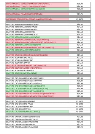 CARTAO MUSICAL COM LED FLAMENGO (INDISPONIVEL) R$ 8,90
CARTAO MUSICAL COM LED VASCO (INDISPONIVEL) R$ 8,90
CARTAO MUSICAL COM LED FLUMINENSE (NOVO) R$ 8,90
CARTAO MUSICAL PALMEIRAS (INDISPONIVEL) R$ 7,75
CARTEIRA DE COURO MEDIA CORINTHIANS (INDISPONIVEL) R$ 34,50
CHAVEIRO ABRIDOR GARRA CORINTHIANS R$ 4,50
CHAVEIRO ABRIDOR GARRA SAO PAULO R$ 4,50
CHAVEIRO ABRIDOR GARRA PALMEIRAS R$ 4,50
CHAVEIRO ABRIDOR GARRA SANTOS R$ 4,50
CHAVEIRO ABRIDOR GARRA FLAMENGO R$ 4,50
CHAVEIRO ABRIDOR GARRA VASCO (NOVO) R$ 4,50
CHAVEIRO ABRIDOR GARRA CRUZEIRO (INDISPONIVEL) R$ 4,50
CHAVEIRO ABRIDOR GARRA ATLETICO MINEIRO (INDISPONIVEL) R$ 4,50
CHAVEIRO ABRIDOR GARRA GREMIO (NOVO) R$ 4,50
CHAVEIRO ABRIDOR GARRA INTERNACIONAL (INDISPONIVEL) R$ 4,50
CHAVEIRO ABRIDOR GARRA VITORIA (NOVO) R$ 4,50
CHAVEIRO BOLA PLUG CORINTHIANS (INDISPONIVEL) R$ 7,50
CHAVEIRO BOLA PLUG SAO PAULO R$ 7,50
CHAVEIRO BOLA PLUG PALMEIRAS R$ 7,50
CHAVEIRO BOLA PLUG SANTOS R$ 7,50
CHAVEIRO BOLA PLUG FLAMENGO (INDISPONIVEL) R$ 7,50
CHAVEIRO BOLA PLUG VASCO (INDISPONIVEL) R$ 7,50
CHAVEIRO BOLA PLUG FLUMINENSE R$ 7,50
CHAVEIRO BOLA PLUG VITORIA (NOVO) R$ 7,50
CHAVEIRO CACHORRO PEQUENO CORINTHIANS R$ 9,99
CHAVEIRO CACHORRO PEQUENO SAO PAULO R$ 9,99
CHAVEIRO CACHORRO PEQUENO PALMEIRAS R$ 9,99
CHAVEIRO CACHORRO PEQUENO SANTOS (NOVO) R$ 9,99
CHAVEIRO CACHORRO PEQUENO FLAMENGO (NOVO) R$ 9,99
CHAVEIRO CACHORRO PEQUENO VASCO (NOVO) R$ 9,99
CHAVEIRO CACHORRO PEQUENO FLUMINENSE (INDISPONIVEL) R$ 9,99
CHAVEIRO CACHORRO PEQUENO BOTAFOGO (INDISPONIVEL) R$ 9,99
CHAVEIRO CACHORRO CORINTHIANS R$ 14,50
CHAVEIRO CACHORRO SAO PAULO R$ 14,50
CHAVEIRO CACHORRO PALMEIRAS R$ 14,50
CHAVEIRO CACHORRO SANTOS R$ 14,50
CHAVEIRO CACHORRO FLAMENGO (NOVO) R$ 14,50
CHAVEIRO CAMISA ABRIDOR CORINTHIANS R$ 7,20
CHAVEIRO CAMISA ABRIDOR SAO PAULO R$ 7,20
CHAVEIRO CAMISA ABRIDOR PALMEIRAS R$ 7,20
CHAVEIRO CAMISA ABRIDOR SANTOS R$ 7,20
CHAVEIRO CAMISA ABRIDOR FLAMENGO R$ 7,20
 