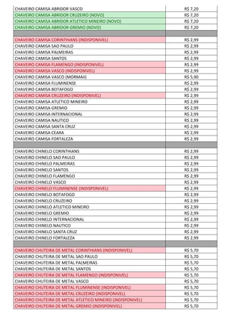 CHAVEIRO CAMISA ABRIDOR VASCO R$ 7,20
CHAVEIRO CAMISA ABRIDOR CRUZEIRO (NOVO) R$ 7,20
CHAVEIRO CAMISA ABRIDOR ATLETICO MINEIRO (NOVO) R$ 7,20
CHAVEIRO CAMISA ABRIDOR GREMIO (NOVO) R$ 7,20
CHAVEIRO CAMISA CORINTHIANS (INDISPONIVEL) R$ 2,99
CHAVEIRO CAMISA SAO PAULO R$ 2,99
CHAVEIRO CAMISA PALMEIRAS R$ 2,99
CHAVEIRO CAMISA SANTOS R$ 2,99
CHAVEIRO CAMISA FLAMENGO (INDISPONIVEL) R$ 2,99
CHAVEIRO CAMISA VASCO (INDISPONIVEL) R$ 2,99
CHAVEIRO CAMISA VASCO (MORMAII) R$ 5,90
CHAVEIRO CAMISA FLUMINENSE R$ 2,99
CHAVEIRO CAMISA BOTAFOGO R$ 2,99
CHAVEIRO CAMISA CRUZEIRO (INDISPONIVEL) R$ 2,99
CHAVEIRO CAMISA ATLETICO MINEIRO R$ 2,99
CHAVEIRO CAMISA GREMIO R$ 2,99
CHAVEIRO CAMISA INTERNACIONAL R$ 2,99
CHAVEIRO CAMISA NAUTICO R$ 2,99
CHAVEIRO CAMISA SANTA CRUZ R$ 2,99
CHAVEIRO CAMISA CEARA R$ 2,99
CHAVEIRO CAMISA FORTALEZA R$ 2,99
CHAVEIRO CHINELO CORINTHIANS R$ 2,99
CHAVEIRO CHINELO SAO PAULO R$ 2,99
CHAVEIRO CHINELO PALMEIRAS R$ 2,99
CHAVEIRO CHINELO SANTOS R$ 2,99
CHAVEIRO CHINELO FLAMENGO R$ 2,99
CHAVEIRO CHINELO VASCO R$ 2,99
CHAVEIRO CHINELO FLUMINENSE (INDISPONIVEL) R$ 2,99
CHAVEIRO CHINELO BOTAFOGO R$ 2,99
CHAVEIRO CHINELO CRUZEIRO R$ 2,99
CHAVEIRO CHINELO ATLETICO MINEIRO R$ 2,99
CHAVEIRO CHINELO GREMIO R$ 2,99
CHAVEIRO CHINELO INTERNACIONAL R$ 2,99
CHAVEIRO CHINELO NAUTICO R$ 2,99
CHAVEIRO CHINELO SANTA CRUZ R$ 2,99
CHAVEIRO CHINELO FORTALEZA R$ 2,99
CHAVEIRO CHUTEIRA DE METAL CORINTHIANS (INDISPONIVEL) R$ 5,70
CHAVEIRO CHUTEIRA DE METAL SAO PAULO R$ 5,70
CHAVEIRO CHUTEIRA DE METAL PALMEIRAS R$ 5,70
CHAVEIRO CHUTEIRA DE METAL SANTOS R$ 5,70
CHAVEIRO CHUTEIRA DE METAL FLAMENGO (INDISPONIVEL) R$ 5,70
CHAVEIRO CHUTEIRA DE METAL VASCO R$ 5,70
CHAVEIRO CHUTEIRA DE METAL FLUMINENSE (INDISPONIVEL) R$ 5,70
CHAVEIRO CHUTEIRA DE METAL CRUZEIRO (INDISPONIVEL) R$ 5,70
CHAVEIRO CHUTEIRA DE METAL ATLETICO MINEIRO (INDISPONIVEL) R$ 5,70
CHAVEIRO CHUTEIRA DE METAL GREMIO (INDISPONIVEL) R$ 5,70
 