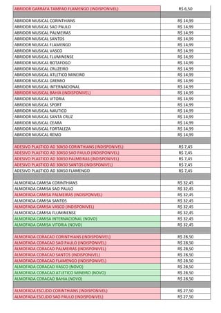 ABRIDOR GARRAFA TAMPAO FLAMENGO (INDISPONIVEL) R$ 6,50
ABRIDOR MUSICAL CORINTHIANS R$ 14,99
ABRIDOR MUSICAL SAO PAULO R$ 14,99
ABRIDOR MUSICAL PALMEIRAS R$ 14,99
ABRIDOR MUSICAL SANTOS R$ 14,99
ABRIDOR MUSICAL FLAMENGO R$ 14,99
ABRIDOR MUSICAL VASCO R$ 14,99
ABRIDOR MUSICAL FLUMINENSE R$ 14,99
ABRIDOR MUSICAL BOTAFOGO R$ 14,99
ABRIDOR MUSICAL CRUZEIRO R$ 14,99
ABRIDOR MUSICAL ATLETICO MINEIRO R$ 14,99
ABRIDOR MUSICAL GREMIO R$ 14,99
ABRIDOR MUSICAL INTERNACIONAL R$ 14,99
ABRIDOR MUSICAL BAHIA (INDISPONIVEL) R$ 14,99
ABRIDOR MUSICAL VITORIA R$ 14,99
ABRIDOR MUSICAL SPORT R$ 14,99
ABRIDOR MUSICAL NAUTICO R$ 14,99
ABRIDOR MUSICAL SANTA CRUZ R$ 14,99
ABRIDOR MUSICAL CEARA R$ 14,99
ABRIDOR MUSICAL FORTALEZA R$ 14,99
ABRIDOR MUSICAL REMO R$ 14,99
ADESIVO PLASTICO AD 30X50 CORINTHIANS (INDISPONIVEL) R$ 7,45
ADESIVO PLASTICO AD 30X50 SAO PAULO (INDISPONIVEL) R$ 7,45
ADESIVO PLASTICO AD 30X50 PALMEIRAS (INDISPONIVEL) R$ 7,45
ADESIVO PLASTICO AD 30X50 SANTOS (INDISPONIVEL) R$ 7,45
ADESIVO PLASTICO AD 30X50 FLAMENGO R$ 7,45
ALMOFADA CAMISA CORINTHIANS R$ 32,45
ALMOFADA CAMISA SAO PAULO R$ 32,45
ALMOFADA CAMISA PALMEIRAS (INDISPONIVEL) R$ 32,45
ALMOFADA CAMISA SANTOS R$ 32,45
ALMOFADA CAMISA VASCO (INDISPONIVEL) R$ 32,45
ALMOFADA CAMISA FLUMINENSE R$ 32,45
ALMOFADA CAMISA INTERNACIONAL (NOVO) R$ 32,45
ALMOFADA CAMISA VITORIA (NOVO) R$ 32,45
ALMOFADA CORACAO CORINTHIANS (INDISPONIVEL) R$ 28,50
ALMOFADA CORACAO SAO PAULO (INDISPONIVEL) R$ 28,50
ALMOFADA CORACAO PALMEIRAS (INDISPONIVEL) R$ 28,50
ALMOFADA CORACAO SANTOS (INDISPONIVEL) R$ 28,50
ALMOFADA CORACAO FLAMENGO (INDISPONIVEL) R$ 28,50
ALMOFADA CORACAO VASCO (NOVO) R$ 28,50
ALMOFADA CORACAO ATLETICO MINEIRO (NOVO) R$ 28,50
ALMOFADA CORACAO BAHIA (NOVO) R$ 28,50
ALMOFADA ESCUDO CORINTHIANS (INDISPONIVEL) R$ 27,50
ALMOFADA ESCUDO SAO PAULO (INDISPONIVEL) R$ 27,50
 