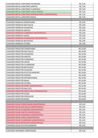 CHAVEIRO METAL GIRATORIO PALMEIRAS R$ 7,20
CHAVEIRO METAL GIRATORIO SANTOS R$ 7,20
CHAVEIRO METAL GIRATORIO FLAMENGO R$ 7,20
CHAVEIRO METAL GIRATORIO VASCO (NOVO) R$ 7,20
CHAVEIRO METAL GIRATORIO INTERNACIONAL (INDISPONIVEL) R$ 7,20
CHAVEIRO METAL GIRATORIO BAHIA R$ 7,20
CHAVEIRO PRANCHA CORINTHIANS R$ 2,99
CHAVEIRO PRANCHA SAO PAULO R$ 2,99
CHAVEIRO PRANCHA PALMEIRAS R$ 2,99
CHAVEIRO PRANCHA SANTOS R$ 2,99
CHAVEIRO PRANCHA FLAMENGO (INDISPONIVEL) R$ 2,99
CHAVEIRO PRANCHA VASCO R$ 2,99
CHAVEIRO PRANCHA FLUMINENSE (INDISPONIVEL) R$ 2,99
CHAVEIRO PRANCHA BOTAFOGO R$ 2,99
CHAVEIRO PRANCHA VITORIA R$ 2,99
CHAVEIRO PROJETOR CORINTHIANS R$ 14,99
CHAVEIRO PROJETOR SAO PAULO R$ 14,99
CHAVEIRO PROJETOR PALMEIRAS R$ 14,99
CHAVEIRO PROJETOR SANTOS R$ 14,99
CHAVEIRO PROJETOR FLAMENGO R$ 14,99
CHAVEIRO PROJETOR VASCO R$ 14,99
CHAVEIRO PROJETOR FLUMINENSE R$ 14,99
CHAVEIRO PROJETOR BOTAFOGO R$ 14,99
CHAVEIRO PROJETOR CRUZEIRO R$ 14,99
CHAVEIRO PROJETOR ATLETICO MINEIRO R$ 14,99
CHAVEIRO PROJETOR GREMIO R$ 14,99
CHAVEIRO PROJETOR INTERNACIONAL R$ 14,99
CHAVEIRO PROJETOR BAHIA R$ 14,99
CHAVEIRO PROJETOR VITORIA R$ 14,99
CHAVEIRO PROJETOR SPORT (INDISPONIVEL) R$ 14,99
CHAVEIRO PROJETOR NAUTICO R$ 14,99
CHAVEIRO PROJETOR SANTA CRUZ (INDISPONIVEL) R$ 14,99
CHAVEIRO PROJETOR CEARA R$ 14,99
CHAVEIRO PROJETOR FORTALEZA R$ 14,99
CHAVEIRO PROJETOR REMO R$ 14,99
CHAVEIRO SOLAR CORINTHIANS (INDISPONIVEL) R$ 5,95
CHAVEIRO SOLAR SAO PAULO (INDISPONIVEL) R$ 5,95
CHAVEIRO SOLAR PALMEIRAS (INDISPONIVEL) R$ 5,95
CHAVEIRO SOLAR SANTOS (INDISPONIVEL) R$ 5,95
CHAVEIRO SOLAR FLAMENGO (INDISPONIVEL) R$ 5,95
CHAVEIRO SOLAR VASCO (INDISPONIVEL) R$ 5,95
CHAVEIRO SOLAR FLUMINENSE (INDISPONIVEL) R$ 5,95
CHAVEIRO SOLAR BOTAFOGO (INDISPONIVEL) R$ 5,95
CHAVEIRO SOLAR ATLETICO MINEIRO R$ 5,95
CHAVEIRO UNIFORME CORINTHIANS R$ 3,50
 
