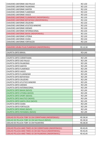 CHAVEIRO UNIFORME SAO PAULO R$ 3,50
CHAVEIRO UNIFORME PALMEIRAS R$ 3,50
CHAVEIRO UNIFORME SANTOS R$ 3,50
CHAVEIRO UNIFORME FLAMENGO R$ 3,50
CHAVEIRO UNIFORME VASCO R$ 3,50
CHAVEIRO UNIFORME FLUMINENSE (INDISPONIVEL) R$ 3,50
CHAVEIRO UNIFORME BOTAFOGO (INDISPONIVEL) R$ 3,50
CHAVEIRO UNIFORME CRUZEIRO R$ 3,50
CHAVEIRO UNIFORME ATLETICO MINEIRO R$ 3,50
CHAVEIRO UNIFORME GREMIO R$ 3,50
CHAVEIRO UNIFORME INTERNACIONAL R$ 3,50
CHAVEIRO UNIFORME BAHIA (INDISPONIVEL) R$ 3,50
CHAVEIRO UNIFORME VITORIA R$ 3,50
CHAVEIRO UNIFORME CEARA R$ 3,50
CHAVEIRO UNIFORME FORTALEZA R$ 3,50
CHAVEIRO URUBU PLUG FLAMENGO (INDISPONIVEL) R$ 12,50
CHUPETA ORTO BRASIL R$ 4,40
CHUPETA ORTO CORINTHIANS R$ 5,99
CHUPETA ORTO SAO PAULO R$ 5,99
CHUPETA ORTO PALMEIRAS R$ 5,99
CHUPETA ORTO SANTOS R$ 5,99
CHUPETA ORTO FLAMENGO R$ 5,99
CHUPETA ORTO VASCO R$ 5,99
CHUPETA ORTO FLUMINENSE R$ 5,99
CHUPETA ORTO BOTAFOGO R$ 5,99
CHUPETA ORTO CRUZEIRO R$ 5,99
CHUPETA ORTO ATLETICO MINEIRO R$ 5,99
CHUPETA ORTO GREMIO R$ 5,99
CHUPETA ORTO INTERNACIONAL R$ 5,99
CHUPETA ORTO BAHIA (NOVO) R$ 5,99
CHUPETA ORTO VITORIA (NOVO) R$ 5,99
CHUPETA ORTO SPORT (NOVO) R$ 5,99
CHUPETA ORTO NAUTICO (NOVO) R$ 5,99
CHUPETA ORTO SANTA CRUZ (NOVO) R$ 5,99
CHUPETA ORTO CEARA R$ 5,99
CHUPETA ORTO FORTALEZA R$ 5,99
CHUPETA ORTO REMO (NOVO) R$ 5,99
CHUPETA ORTO PAYSANDU (NOVO) R$ 5,99
COELHO DE PELUCIA TOBY 33 CM CORINTHIANS (INDISPONIVEL) R$ 28,50
COELHO DE PELUCIA TOBY 33 CM SAO PAULO (NOVO) R$ 28,50
COELHO DE PELUCIA TOBY 33 CM PALMEIRAS R$ 28,50
COELHO PELUCIA AMO TIMES 43 CM CORINTHIANS (INDISPONIVEL) R$ 42,45
COELHO PELUCIA AMO TIMES 43 CM SAO PAULO (INDISPONIVEL) R$ 42,45
COELHO PELUCIA AMO TIMES 43 CM PALMEIRAS (INDISPONIVEL) R$ 42,45
 