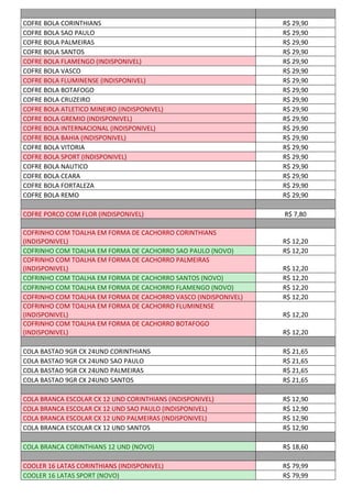 COFRE BOLA CORINTHIANS R$ 29,90
COFRE BOLA SAO PAULO R$ 29,90
COFRE BOLA PALMEIRAS R$ 29,90
COFRE BOLA SANTOS R$ 29,90
COFRE BOLA FLAMENGO (INDISPONIVEL) R$ 29,90
COFRE BOLA VASCO R$ 29,90
COFRE BOLA FLUMINENSE (INDISPONIVEL) R$ 29,90
COFRE BOLA BOTAFOGO R$ 29,90
COFRE BOLA CRUZEIRO R$ 29,90
COFRE BOLA ATLETICO MINEIRO (INDISPONIVEL) R$ 29,90
COFRE BOLA GREMIO (INDISPONIVEL) R$ 29,90
COFRE BOLA INTERNACIONAL (INDISPONIVEL) R$ 29,90
COFRE BOLA BAHIA (INDISPONIVEL) R$ 29,90
COFRE BOLA VITORIA R$ 29,90
COFRE BOLA SPORT (INDISPONIVEL) R$ 29,90
COFRE BOLA NAUTICO R$ 29,90
COFRE BOLA CEARA R$ 29,90
COFRE BOLA FORTALEZA R$ 29,90
COFRE BOLA REMO R$ 29,90
COFRE PORCO COM FLOR (INDISPONIVEL) R$ 7,80
COFRINHO COM TOALHA EM FORMA DE CACHORRO CORINTHIANS
(INDISPONIVEL) R$ 12,20
COFRINHO COM TOALHA EM FORMA DE CACHORRO SAO PAULO (NOVO) R$ 12,20
COFRINHO COM TOALHA EM FORMA DE CACHORRO PALMEIRAS
(INDISPONIVEL) R$ 12,20
COFRINHO COM TOALHA EM FORMA DE CACHORRO SANTOS (NOVO) R$ 12,20
COFRINHO COM TOALHA EM FORMA DE CACHORRO FLAMENGO (NOVO) R$ 12,20
COFRINHO COM TOALHA EM FORMA DE CACHORRO VASCO (INDISPONIVEL) R$ 12,20
COFRINHO COM TOALHA EM FORMA DE CACHORRO FLUMINENSE
(INDISPONIVEL) R$ 12,20
COFRINHO COM TOALHA EM FORMA DE CACHORRO BOTAFOGO
(INDISPONIVEL) R$ 12,20
COLA BASTAO 9GR CX 24UND CORINTHIANS R$ 21,65
COLA BASTAO 9GR CX 24UND SAO PAULO R$ 21,65
COLA BASTAO 9GR CX 24UND PALMEIRAS R$ 21,65
COLA BASTAO 9GR CX 24UND SANTOS R$ 21,65
COLA BRANCA ESCOLAR CX 12 UND CORINTHIANS (INDISPONIVEL) R$ 12,90
COLA BRANCA ESCOLAR CX 12 UND SAO PAULO (INDISPONIVEL) R$ 12,90
COLA BRANCA ESCOLAR CX 12 UND PALMEIRAS (INDISPONIVEL) R$ 12,90
COLA BRANCA ESCOLAR CX 12 UND SANTOS R$ 12,90
COLA BRANCA CORINTHIANS 12 UND (NOVO) R$ 18,60
COOLER 16 LATAS CORINTHIANS (INDISPONIVEL) R$ 79,99
COOLER 16 LATAS SPORT (NOVO) R$ 79,99
 