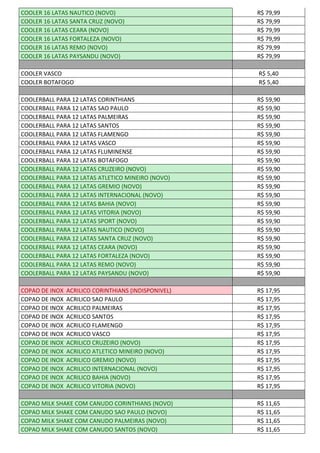 COOLER 16 LATAS NAUTICO (NOVO) R$ 79,99
COOLER 16 LATAS SANTA CRUZ (NOVO) R$ 79,99
COOLER 16 LATAS CEARA (NOVO) R$ 79,99
COOLER 16 LATAS FORTALEZA (NOVO) R$ 79,99
COOLER 16 LATAS REMO (NOVO) R$ 79,99
COOLER 16 LATAS PAYSANDU (NOVO) R$ 79,99
COOLER VASCO R$ 5,40
COOLER BOTAFOGO R$ 5,40
COOLERBALL PARA 12 LATAS CORINTHIANS R$ 59,90
COOLERBALL PARA 12 LATAS SAO PAULO R$ 59,90
COOLERBALL PARA 12 LATAS PALMEIRAS R$ 59,90
COOLERBALL PARA 12 LATAS SANTOS R$ 59,90
COOLERBALL PARA 12 LATAS FLAMENGO R$ 59,90
COOLERBALL PARA 12 LATAS VASCO R$ 59,90
COOLERBALL PARA 12 LATAS FLUMINENSE R$ 59,90
COOLERBALL PARA 12 LATAS BOTAFOGO R$ 59,90
COOLERBALL PARA 12 LATAS CRUZEIRO (NOVO) R$ 59,90
COOLERBALL PARA 12 LATAS ATLETICO MINEIRO (NOVO) R$ 59,90
COOLERBALL PARA 12 LATAS GREMIO (NOVO) R$ 59,90
COOLERBALL PARA 12 LATAS INTERNACIONAL (NOVO) R$ 59,90
COOLERBALL PARA 12 LATAS BAHIA (NOVO) R$ 59,90
COOLERBALL PARA 12 LATAS VITORIA (NOVO) R$ 59,90
COOLERBALL PARA 12 LATAS SPORT (NOVO) R$ 59,90
COOLERBALL PARA 12 LATAS NAUTICO (NOVO) R$ 59,90
COOLERBALL PARA 12 LATAS SANTA CRUZ (NOVO) R$ 59,90
COOLERBALL PARA 12 LATAS CEARA (NOVO) R$ 59,90
COOLERBALL PARA 12 LATAS FORTALEZA (NOVO) R$ 59,90
COOLERBALL PARA 12 LATAS REMO (NOVO) R$ 59,90
COOLERBALL PARA 12 LATAS PAYSANDU (NOVO) R$ 59,90
COPAO DE INOX ACRILICO CORINTHIANS (INDISPONIVEL) R$ 17,95
COPAO DE INOX ACRILICO SAO PAULO R$ 17,95
COPAO DE INOX ACRILICO PALMEIRAS R$ 17,95
COPAO DE INOX ACRILICO SANTOS R$ 17,95
COPAO DE INOX ACRILICO FLAMENGO R$ 17,95
COPAO DE INOX ACRILICO VASCO R$ 17,95
COPAO DE INOX ACRILICO CRUZEIRO (NOVO) R$ 17,95
COPAO DE INOX ACRILICO ATLETICO MINEIRO (NOVO) R$ 17,95
COPAO DE INOX ACRILICO GREMIO (NOVO) R$ 17,95
COPAO DE INOX ACRILICO INTERNACIONAL (NOVO) R$ 17,95
COPAO DE INOX ACRILICO BAHIA (NOVO) R$ 17,95
COPAO DE INOX ACRILICO VITORIA (NOVO) R$ 17,95
COPAO MILK SHAKE COM CANUDO CORINTHIANS (NOVO) R$ 11,65
COPAO MILK SHAKE COM CANUDO SAO PAULO (NOVO) R$ 11,65
COPAO MILK SHAKE COM CANUDO PALMEIRAS (NOVO) R$ 11,65
COPAO MILK SHAKE COM CANUDO SANTOS (NOVO) R$ 11,65
 