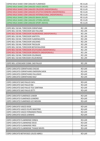 COPAO MILK SHAKE COM CANUDO FLAMENGO R$ 11,65
COPAO MILK SHAKE COM CANUDO VASCO (NOVO) R$ 11,65
COPAO MILK SHAKE COM CANUDO CRUZEIRO (INDISPONIVEL) R$ 11,65
COPAO MILK SHAKE COM CANUDO ATLETICO MINEIRO (INDISPONIVEL) R$ 11,65
COPAO MILK SHAKE COM CANUDO INTERNACIONAL (INDISPONIVEL) R$ 11,65
COPAO MILK SHAKE COM CANUDO BAHIA (NOVO) R$ 11,65
COPAO MILK SHAKE COM CANUDO VITORIA (NOVO) R$ 11,65
COPAO MILK SHAKE COM CANUDO SPORT (NOVO) R$ 11,65
COPO BOL 550 ML TORCEDOR CORINTIANO R$ 1,99
COPO BOL 550 ML TORCEDOR SAO PAULINO R$ 1,99
COPO BOL 550 ML TORCEDOR PALMEIRENSE (INDISPONIVEL) R$ 1,99
COPO BOL 550 ML TORCEDOR SANTISTA R$ 1,99
COPO BOL 550 ML TORCEDOR FLAMENGUISTA R$ 1,99
COPO BOL 550 ML TORCEDOR VASCAINO R$ 1,99
COPO BOL 550 ML TORCEDOR TRICOLOR R$ 1,99
COPO BOL 550 ML TORCEDOR BOTAFOGUENSE R$ 1,99
COPO BOL 550 ML TORCEDOR ATLETICANO (INDISPONIVEL) R$ 1,99
COPO BOL 550 ML TORCEDOR GREMISTA (INDISPONIVEL) R$ 1,99
COPO BOL 550 ML TORCEDOR COLORADO R$ 1,99
COPO BOL 550 MLTORCEDOR CRUZEIRENSE R$ 1,99
COPO BOL LICENCIADO 550ML SAO PAULO R$ 1,99
COPO CARICATO CORINTHIANS CHICAO R$ 4,49
COPO CARICATO CORINTHIANS EMERSON SHEIK R$ 4,49
COPO CARICATO CORINTHIANS PAULINHO R$ 4,49
COPO CARICATO CORINTHIANS RALF R$ 4,49
COPO CARICATO SAO PAULO CAFU R$ 4,49
COPO CARICATO SAO PAULO RAI R$ 4,49
COPO CARICATO SAO PAULO TELE SANTANA R$ 4,49
COPO CARICATO SAO PAULO ZETTI R$ 4,49
COPO CARICATO FLAMENGO JUNIOR R$ 4,49
COPO CARICATO FLAMENGO LEANDRO R$ 4,49
COPO CARICATO FLAMENGO LEO MOURA R$ 4,49
COPO CARICATO VASCO DEDE R$ 4,49
COPO CARICATO VASCO FELIPE MAESTRO R$ 4,49
COPO CARICATO VASCO FERNANDO PRASS R$ 4,49
COPO CARICATO VASCO JUNINHO R$ 4,49
COPO CARICATO FLUMINENSE CONCA R$ 4,49
COPO CARICATO FLUMINENSE DECO R$ 4,49
COPO CARICATO FLUMINENSE FRED R$ 4,49
COPO CARICATO FLUMINENSE THIAGO NEVES R$ 4,49
COPO CARICATO BOTAFOGO LOUCO ABREU R$ 4,49
 