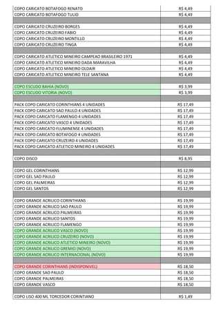 COPO CARICATO BOTAFOGO RENATO R$ 4,49
COPO CARICATO BOTAFOGO TULIO R$ 4,49
COPO CARICATO CRUZEIRO BORGES R$ 4,49
COPO CARICATO CRUZEIRO FABIO R$ 4,49
COPO CARICATO CRUZEIRO MONTILLO R$ 4,49
COPO CARICATO CRUZEIRO TINGA R$ 4,49
COPO CARICATO ATLETICO MINEIRO CAMPEAO BRASILEIRO 1971 R$ 4,49
COPO CARICATO ATLETICO MINEIRO DADA MARAVILHA R$ 4,49
COPO CARICATO ATLETICO MINEIRO OLDAIR R$ 4,49
COPO CARICATO ATLETICO MINEIRO TELE SANTANA R$ 4,49
COPO ESCUDO BAHIA (NOVO) R$ 3,99
COPO ESCUDO VITORIA (NOVO) R$ 3,99
PACK COPO CARICATO CORINTHIANS 4 UNIDADES R$ 17,49
PACK COPO CARICATO SAO PAULO 4 UNIDADES R$ 17,49
PACK COPO CARICATO FLAMENGO 4 UNIDADES R$ 17,49
PACK COPO CARICATO VASCO 4 UNIDADES R$ 17,49
PACK COPO CARICATO FLUMINENSE 4 UNIDADES R$ 17,49
PACK COPO CARICATO BOTAFOGO 4 UNIDADES R$ 17,49
PACK COPO CARICATO CRUZEIRO 4 UNIDADES R$ 17,49
PACK COPO CARICATO ATLETICO MINEIRO 4 UNIDADES R$ 17,49
COPO DISCO R$ 8,95
COPO GEL CORINTHIANS R$ 12,99
COPO GEL SAO PAULO R$ 12,99
COPO GEL PALMEIRAS R$ 12,99
COPO GEL SANTOS R$ 12,99
COPO GRANDE ACRILICO CORINTHIANS R$ 19,99
COPO GRANDE ACRILICO SAO PAULO R$ 19,99
COPO GRANDE ACRILICO PALMEIRAS R$ 19,99
COPO GRANDE ACRILICO SANTOS R$ 19,99
COPO GRANDE ACRILICO FLAMENGO R$ 19,99
COPO GRANDE ACRILICO VASCO (NOVO) R$ 19,99
COPO GRANDE ACRILICO CRUZEIRO (NOVO) R$ 19,99
COPO GRANDE ACRILICO ATLETICO MINEIRO (NOVO) R$ 19,99
COPO GRANDE ACRILICO GREMIO (NOVO) R$ 19,99
COPO GRANDE ACRILICO INTERNACIONAL (NOVO) R$ 19,99
COPO GRANDE CORINTHIANS (INDISPONIVEL) R$ 18,50
COPO GRANDE SAO PAULO R$ 18,50
COPO GRANDE PALMEIRAS R$ 18,50
COPO GRANDE VASCO R$ 18,50
COPO LISO 400 ML TORCEDOR CORINTIANO R$ 1,49
 