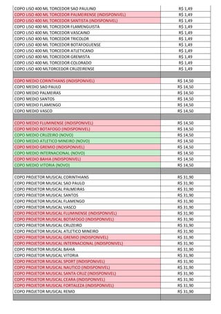 COPO LISO 400 ML TORCEDOR SAO PAULINO R$ 1,49
COPO LISO 400 ML TORCEDOR PALMEIRENSE (INDISPONIVEL) R$ 1,49
COPO LISO 400 ML TORCEDOR SANTISTA (INDISPONIVEL) R$ 1,49
COPO LISO 400 ML TORCEDOR FLAMENGUISTA R$ 1,49
COPO LISO 400 ML TORCEDOR VASCAINO R$ 1,49
COPO LISO 400 ML TORCEDOR TRICOLOR R$ 1,49
COPO LISO 400 ML TORCEDOR BOTAFOGUENSE R$ 1,49
COPO LISO 400 ML TORCEDOR ATLETICANO R$ 1,49
COPO LISO 400 ML TORCEDOR GREMISTA R$ 1,49
COPO LISO 400 ML TORCEDOR COLORADO R$ 1,49
COPO LISO 400 MLTORCEDOR CRUZEIRENSE R$ 1,49
COPO MEDIO CORINTHIANS (INDISPONIVEL) R$ 14,50
COPO MEDIO SAO PAULO R$ 14,50
COPO MEDIO PALMEIRAS R$ 14,50
COPO MEDIO SANTOS R$ 14,50
COPO MEDIO FLAMENGO R$ 14,50
COPO MEDIO VASCO R$ 14,50
COPO MEDIO FLUMINENSE (INDISPONIVEL) R$ 14,50
COPO MEDIO BOTAFOGO (INDISPONIVEL) R$ 14,50
COPO MEDIO CRUZEIRO (NOVO) R$ 14,50
COPO MEDIO ATLETICO MINEIRO (NOVO) R$ 14,50
COPO MEDIO GREMIO (INDISPONIVEL) R$ 14,50
COPO MEDIO INTERNACIONAL (NOVO) R$ 14,50
COPO MEDIO BAHIA (INDISPONIVEL) R$ 14,50
COPO MEDIO VITORIA (NOVO) R$ 14,50
COPO PROJETOR MUSICAL CORINTHIANS R$ 31,90
COPO PROJETOR MUSICAL SAO PAULO R$ 31,90
COPO PROJETOR MUSICAL PALMEIRAS R$ 31,90
COPO PROJETOR MUSICAL SANTOS R$ 31,90
COPO PROJETOR MUSICAL FLAMENGO R$ 31,90
COPO PROJETOR MUSICAL VASCO R$ 31,90
COPO PROJETOR MUSICAL FLUMINENSE (INDISPONIVEL) R$ 31,90
COPO PROJETOR MUSICAL BOTAFOGO (INDISPONIVEL) R$ 31,90
COPO PROJETOR MUSICAL CRUZEIRO R$ 31,90
COPO PROJETOR MUSICAL ATLETICO MINEIRO R$ 31,90
COPO PROJETOR MUSICAL GREMIO (INDISPONIVEL) R$ 31,90
COPO PROJETOR MUSICAL INTERNACIONAL (INDISPONIVEL) R$ 31,90
COPO PROJETOR MUSICAL BAHIA R$ 31,90
COPO PROJETOR MUSICAL VITORIA R$ 31,90
COPO PROJETOR MUSICAL SPORT (INDISPONIVEL) R$ 31,90
COPO PROJETOR MUSICAL NAUTICO (INDISPONIVEL) R$ 31,90
COPO PROJETOR MUSICAL SANTA CRUZ (INDISPONIVEL) R$ 31,90
COPO PROJETOR MUSICAL CEARA (INDISPONIVEL) R$ 31,90
COPO PROJETOR MUSICAL FORTALEZA (INDISPONIVEL) R$ 31,90
COPO PROJETOR MUSICAL REMO R$ 31,90
 