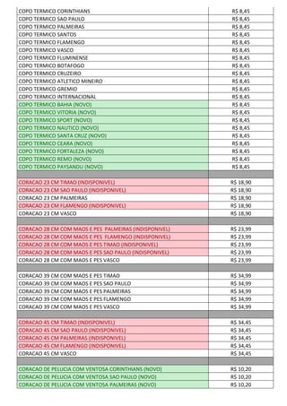 COPO TERMICO CORINTHIANS R$ 8,45
COPO TERMICO SAO PAULO R$ 8,45
COPO TERMICO PALMEIRAS R$ 8,45
COPO TERMICO SANTOS R$ 8,45
COPO TERMICO FLAMENGO R$ 8,45
COPO TERMICO VASCO R$ 8,45
COPO TERMICO FLUMINENSE R$ 8,45
COPO TERMICO BOTAFOGO R$ 8,45
COPO TERMICO CRUZEIRO R$ 8,45
COPO TERMICO ATLETICO MINEIRO R$ 8,45
COPO TERMICO GREMIO R$ 8,45
COPO TERMICO INTERNACIONAL R$ 8,45
COPO TERMICO BAHIA (NOVO) R$ 8,45
COPO TERMICO VITORIA (NOVO) R$ 8,45
COPO TERMICO SPORT (NOVO) R$ 8,45
COPO TERMICO NAUTICO (NOVO) R$ 8,45
COPO TERMICO SANTA CRUZ (NOVO) R$ 8,45
COPO TERMICO CEARA (NOVO) R$ 8,45
COPO TERMICO FORTALEZA (NOVO) R$ 8,45
COPO TERMICO REMO (NOVO) R$ 8,45
COPO TERMICO PAYSANDU (NOVO) R$ 8,45
CORACAO 23 CM TIMAO (INDISPONIVEL) R$ 18,90
CORACAO 23 CM SAO PAULO (INDISPONIVEL) R$ 18,90
CORACAO 23 CM PALMEIRAS R$ 18,90
CORACAO 23 CM FLAMENGO (INDISPONIVEL) R$ 18,90
CORACAO 23 CM VASCO R$ 18,90
CORACAO 28 CM COM MAOS E PES PALMEIRAS (INDISPONIVEL) R$ 23,99
CORACAO 28 CM COM MAOS E PES FLAMENGO (INDISPONIVEL) R$ 23,99
CORACAO 28 CM COM MAOS E PES TIMAO (INDISPONIVEL) R$ 23,99
CORACAO 28 CM COM MAOS E PES SAO PAULO (INDISPONIVEL) R$ 23,99
CORACAO 28 CM COM MAOS E PES VASCO R$ 23,99
CORACAO 39 CM COM MAOS E PES TIMAO R$ 34,99
CORACAO 39 CM COM MAOS E PES SAO PAULO R$ 34,99
CORACAO 39 CM COM MAOS E PES PALMEIRAS R$ 34,99
CORACAO 39 CM COM MAOS E PES FLAMENGO R$ 34,99
CORACAO 39 CM COM MAOS E PES VASCO R$ 34,99
CORACAO 45 CM TIMAO (INDISPONIVEL) R$ 34,45
CORACAO 45 CM SAO PAULO (INDISPONIVEL) R$ 34,45
CORACAO 45 CM PALMEIRAS (INDISPONIVEL) R$ 34,45
CORACAO 45 CM FLAMENGO (INDISPONIVEL) R$ 34,45
CORACAO 45 CM VASCO R$ 34,45
CORACAO DE PELUCIA COM VENTOSA CORINTHIANS (NOVO) R$ 10,20
CORACAO DE PELUCIA COM VENTOSA SAO PAULO (NOVO) R$ 10,20
CORACAO DE PELUCIA COM VENTOSA PALMEIRAS (NOVO) R$ 10,20
 