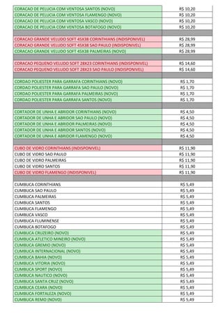 CORACAO DE PELUCIA COM VENTOSA SANTOS (NOVO) R$ 10,20
CORACAO DE PELUCIA COM VENTOSA FLAMENGO (NOVO) R$ 10,20
CORACAO DE PELUCIA COM VENTOSA VASCO (NOVO) R$ 10,20
CORACAO DE PELUCIA COM VENTOSA BOTAFOGO (NOVO) R$ 10,20
CORACAO GRANDE VELUDO SOFT 45X38 CORINTHIANS (INDISPONIVEL) R$ 28,99
CORACAO GRANDE VELUDO SOFT 45X38 SAO PAULO (INDISPONIVEL) R$ 28,99
CORACAO GRANDE VELUDO SOFT 45X38 PALMEIRAS (NOVO) R$ 28,99
CORACAO PEQUENO VELUDO SOFT 28X23 CORINTHIANS (INDISPONIVEL) R$ 14,60
CORACAO PEQUENO VELUDO SOFT 28X23 SAO PAULO (INDISPONIVEL) R$ 14,60
CORDAO POLIESTER PARA GARRAFA CORINTHIANS (NOVO) R$ 1,70
CORDAO POLIESTER PARA GARRAFA SAO PAULO (NOVO) R$ 1,70
CORDAO POLIESTER PARA GARRAFA PALMEIRAS (NOVO) R$ 1,70
CORDAO POLIESTER PARA GARRAFA SANTOS (NOVO) R$ 1,70
CORTADOR DE UNHA E ABRIDOR CORINTHIANS (NOVO) R$ 4,50
CORTADOR DE UNHA E ABRIDOR SAO PAULO (NOVO) R$ 4,50
CORTADOR DE UNHA E ABRIDOR PALMEIRAS (NOVO) R$ 4,50
CORTADOR DE UNHA E ABRIDOR SANTOS (NOVO) R$ 4,50
CORTADOR DE UNHA E ABRIDOR FLAMENGO (NOVO) R$ 4,50
CUBO DE VIDRO CORINTHIANS (INDISPONIVEL) R$ 11,90
CUBO DE VIDRO SAO PAULO R$ 11,90
CUBO DE VIDRO PALMEIRAS R$ 11,90
CUBO DE VIDRO SANTOS R$ 11,90
CUBO DE VIDRO FLAMENGO (INDISPONIVEL) R$ 11,90
CUMBUCA CORINTHIANS R$ 5,49
CUMBUCA SAO PAULO R$ 5,49
CUMBUCA PALMEIRAS R$ 5,49
CUMBUCA SANTOS R$ 5,49
CUMBUCA FLAMENGO R$ 5,49
CUMBUCA VASCO R$ 5,49
CUMBUCA FLUMINENSE R$ 5,49
CUMBUCA BOTAFOGO R$ 5,49
CUMBUCA CRUZEIRO (NOVO) R$ 5,49
CUMBUCA ATLETICO MINEIRO (NOVO) R$ 5,49
CUMBUCA GREMIO (NOVO) R$ 5,49
CUMBUCA INTERNACIONAL (NOVO) R$ 5,49
CUMBUCA BAHIA (NOVO) R$ 5,49
CUMBUCA VITORIA (NOVO) R$ 5,49
CUMBUCA SPORT (NOVO) R$ 5,49
CUMBUCA NAUTICO (NOVO) R$ 5,49
CUMBUCA SANTA CRUZ (NOVO) R$ 5,49
CUMBUCA CEARA (NOVO) R$ 5,49
CUMBUCA FORTALEZA (NOVO) R$ 5,49
CUMBUCA REMO (NOVO) R$ 5,49
 