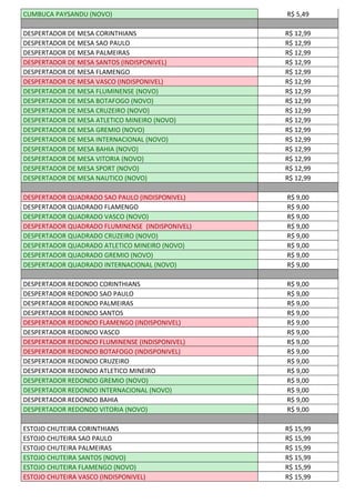 CUMBUCA PAYSANDU (NOVO) R$ 5,49
DESPERTADOR DE MESA CORINTHIANS R$ 12,99
DESPERTADOR DE MESA SAO PAULO R$ 12,99
DESPERTADOR DE MESA PALMEIRAS R$ 12,99
DESPERTADOR DE MESA SANTOS (INDISPONIVEL) R$ 12,99
DESPERTADOR DE MESA FLAMENGO R$ 12,99
DESPERTADOR DE MESA VASCO (INDISPONIVEL) R$ 12,99
DESPERTADOR DE MESA FLUMINENSE (NOVO) R$ 12,99
DESPERTADOR DE MESA BOTAFOGO (NOVO) R$ 12,99
DESPERTADOR DE MESA CRUZEIRO (NOVO) R$ 12,99
DESPERTADOR DE MESA ATLETICO MINEIRO (NOVO) R$ 12,99
DESPERTADOR DE MESA GREMIO (NOVO) R$ 12,99
DESPERTADOR DE MESA INTERNACIONAL (NOVO) R$ 12,99
DESPERTADOR DE MESA BAHIA (NOVO) R$ 12,99
DESPERTADOR DE MESA VITORIA (NOVO) R$ 12,99
DESPERTADOR DE MESA SPORT (NOVO) R$ 12,99
DESPERTADOR DE MESA NAUTICO (NOVO) R$ 12,99
DESPERTADOR QUADRADO SAO PAULO (INDISPONIVEL) R$ 9,00
DESPERTADOR QUADRADO FLAMENGO R$ 9,00
DESPERTADOR QUADRADO VASCO (NOVO) R$ 9,00
DESPERTADOR QUADRADO FLUMINENSE (INDISPONIVEL) R$ 9,00
DESPERTADOR QUADRADO CRUZEIRO (NOVO) R$ 9,00
DESPERTADOR QUADRADO ATLETICO MINEIRO (NOVO) R$ 9,00
DESPERTADOR QUADRADO GREMIO (NOVO) R$ 9,00
DESPERTADOR QUADRADO INTERNACIONAL (NOVO) R$ 9,00
DESPERTADOR REDONDO CORINTHIANS R$ 9,00
DESPERTADOR REDONDO SAO PAULO R$ 9,00
DESPERTADOR REDONDO PALMEIRAS R$ 9,00
DESPERTADOR REDONDO SANTOS R$ 9,00
DESPERTADOR REDONDO FLAMENGO (INDISPONIVEL) R$ 9,00
DESPERTADOR REDONDO VASCO R$ 9,00
DESPERTADOR REDONDO FLUMINENSE (INDISPONIVEL) R$ 9,00
DESPERTADOR REDONDO BOTAFOGO (INDISPONIVEL) R$ 9,00
DESPERTADOR REDONDO CRUZEIRO R$ 9,00
DESPERTADOR REDONDO ATLETICO MINEIRO R$ 9,00
DESPERTADOR REDONDO GREMIO (NOVO) R$ 9,00
DESPERTADOR REDONDO INTERNACIONAL (NOVO) R$ 9,00
DESPERTADOR REDONDO BAHIA R$ 9,00
DESPERTADOR REDONDO VITORIA (NOVO) R$ 9,00
ESTOJO CHUTEIRA CORINTHIANS R$ 15,99
ESTOJO CHUTEIRA SAO PAULO R$ 15,99
ESTOJO CHUTEIRA PALMEIRAS R$ 15,99
ESTOJO CHUTEIRA SANTOS (NOVO) R$ 15,99
ESTOJO CHUTEIRA FLAMENGO (NOVO) R$ 15,99
ESTOJO CHUTEIRA VASCO (INDISPONIVEL) R$ 15,99
 