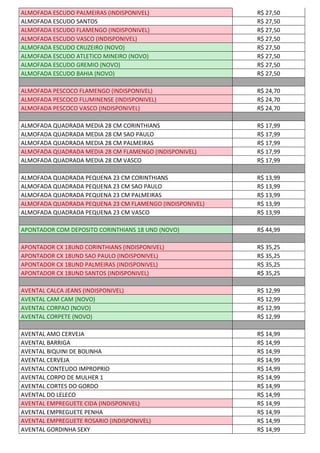 ALMOFADA ESCUDO PALMEIRAS (INDISPONIVEL) R$ 27,50
ALMOFADA ESCUDO SANTOS R$ 27,50
ALMOFADA ESCUDO FLAMENGO (INDISPONIVEL) R$ 27,50
ALMOFADA ESCUDO VASCO (INDISPONIVEL) R$ 27,50
ALMOFADA ESCUDO CRUZEIRO (NOVO) R$ 27,50
ALMOFADA ESCUDO ATLETICO MINEIRO (NOVO) R$ 27,50
ALMOFADA ESCUDO GREMIO (NOVO) R$ 27,50
ALMOFADA ESCUDO BAHIA (NOVO) R$ 27,50
ALMOFADA PESCOCO FLAMENGO (INDISPONIVEL) R$ 24,70
ALMOFADA PESCOCO FLUMINENSE (INDISPONIVEL) R$ 24,70
ALMOFADA PESCOCO VASCO (INDISPONIVEL) R$ 24,70
ALMOFADA QUADRADA MEDIA 28 CM CORINTHIANS R$ 17,99
ALMOFADA QUADRADA MEDIA 28 CM SAO PAULO R$ 17,99
ALMOFADA QUADRADA MEDIA 28 CM PALMEIRAS R$ 17,99
ALMOFADA QUADRADA MEDIA 28 CM FLAMENGO (INDISPONIVEL) R$ 17,99
ALMOFADA QUADRADA MEDIA 28 CM VASCO R$ 17,99
ALMOFADA QUADRADA PEQUENA 23 CM CORINTHIANS R$ 13,99
ALMOFADA QUADRADA PEQUENA 23 CM SAO PAULO R$ 13,99
ALMOFADA QUADRADA PEQUENA 23 CM PALMEIRAS R$ 13,99
ALMOFADA QUADRADA PEQUENA 23 CM FLAMENGO (INDISPONIVEL) R$ 13,99
ALMOFADA QUADRADA PEQUENA 23 CM VASCO R$ 13,99
APONTADOR COM DEPOSITO CORINTHIANS 18 UND (NOVO) R$ 44,99
APONTADOR CX 18UND CORINTHIANS (INDISPONIVEL) R$ 35,25
APONTADOR CX 18UND SAO PAULO (INDISPONIVEL) R$ 35,25
APONTADOR CX 18UND PALMEIRAS (INDISPONIVEL) R$ 35,25
APONTADOR CX 18UND SANTOS (INDISPONIVEL) R$ 35,25
AVENTAL CALCA JEANS (INDISPONIVEL) R$ 12,99
AVENTAL CAM CAM (NOVO) R$ 12,99
AVENTAL CORPAO (NOVO) R$ 12,99
AVENTAL CORPETE (NOVO) R$ 12,99
AVENTAL AMO CERVEJA R$ 14,99
AVENTAL BARRIGA R$ 14,99
AVENTAL BIQUINI DE BOLINHA R$ 14,99
AVENTAL CERVEJA R$ 14,99
AVENTAL CONTEUDO IMPROPRIO R$ 14,99
AVENTAL CORPO DE MULHER 1 R$ 14,99
AVENTAL CORTES DO GORDO R$ 14,99
AVENTAL DO LELECO R$ 14,99
AVENTAL EMPREGUETE CIDA (INDISPONIVEL) R$ 14,99
AVENTAL EMPREGUETE PENHA R$ 14,99
AVENTAL EMPREGUETE ROSARIO (INDISPONIVEL) R$ 14,99
AVENTAL GORDINHA SEXY R$ 14,99
 