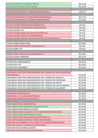 ESTOJO CHUTEIRA FLUMINENSE (NOVO) R$ 15,99
ESTOJO CHUTEIRA BOTAFOGO (NOVO) R$ 15,99
ESTOJO COLORIR CRISTAL FLAMENGO (INDISPONIVEL) R$ 9,70
ESTOJO COLORIR RELEVO CORINTHIANS (INDISPONIVEL) R$ 11,35
ESTOJO COLORIR RELEVO FLAMENGO (INDISPONIVEL) R$ 12,00
ESTOJO COLORIR CORINTHIANS (INDISPONIVEL) R$ 9,20
ESTOJO COLORIR INDEPENDENTE (INDISPONIVEL) R$ 9,20
ESTOJO COLORIR TUP R$ 9,20
ESTOJO COLORIR UNIAO VASCAINA (INDISPONIVEL) R$ 9,20
ESTOJO COLORIR YOUNG FLU (INDISPONIVEL) R$ 9,20
ESTOJO COLORIR TORCIDA JOVEM BOTAFOGO TBJ (INDISPONIVEL) R$ 9,20
ESTOJO HOBBY CORINTHIANS R$ 10,45
ESTOJO HOBBY INDEPENDENTE (INDISPONIVEL) R$ 9,95
ESTOJO HOBBY TUP R$ 9,95
ESTOJO JACARE CORINTHIANS (INDISPONIVEL) R$ 12,85
ESTOJO JACARE FLAMENGO R$ 13,70
ESTOJO OVAL INDEPENDENTE R$ 10,30
ESTOJO OVAL TUP R$ 10,30
ESTOJO OVAL FLAMENGO R$ 12,45
FAIXA BRASIL COPA DAS CONFEDERACOES FIFA CIDADES POL BELO HORIZONTE
(INDISPONIVEL) R$ 22,99
FAIXA BRASIL COPA DAS CONFEDERACOES FIFA CIDADES POL BRASILIA R$ 22,99
FAIXA BRASIL COPA DAS CONFEDERACOES FIFA CIDADES POL FORTALEZA R$ 22,99
FAIXA BRASIL COPA DAS CONFEDERACOES FIFA CIDADES POL RECIFE R$ 22,99
FAIXA BRASIL COPA DAS CONFEDERACOES FIFA CIDADES POL RIO DE JANEIRO R$ 22,99
FAIXA BRASIL COPA DAS CONFEDERACOES FIFA CIDADES POL SALVADOR R$ 22,99
FAIXA BRASIL (INDISPONIVEL) R$ 19,90
FAIXA BRASIL EU TE AMO (INDISPONIVEL) R$ 19,90
FAIXA BRASIL BANDEIRA (INDISPONIVEL) R$ 19,90
FAIXA CORINTHIANS (INDISPONIVEL) R$ 19,90
FAIXA CORINTHIANS BICAMPEAO MUNDIAL (NOVO) R$ 19,90
FAIXA CORINTHIANS BRANCA ESCUDOS R$ 19,90
FAIXA CORINTHIANS EU NUNCA VOU TE ABANDONAR (INDISPONIVEL) R$ 19,90
FAIXA CORINTHIANS LIBERTADORES (NOVO) R$ 19,90
FAIXA CORINTHIANS PENTACAMPEAO (INDISPONIVEL) R$ 19,90
FAIXA CORINTHIANS PODEROSO TIMAO (INDISPONIVEL) R$ 19,90
FAIXA SAO PAULO BRANCO TU ES FORTE TU ES GRANDE (INDISPONIVEL) R$ 19,90
FAIXA SAO PAULO FC VERMELHO (INDISPONIVEL) R$ 19,90
FAIXA SAO PAULO O MAIS QUERIDO R$ 19,90
FAIXA SAO PAULO TRICOLOR (INDISPONIVEL) R$ 19,90
 