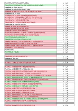 FAIXA PALMEIRAS AVANTI PALESTRA R$ 19,90
FAIXA PALMEIRAS CAMPEAO COPA DO BRASIL 2012 (NOVO) R$ 19,90
FAIXA PALMEIRAS ESCUDOS R$ 19,90
FAIXA PALMEIRAS MINHA VIDA E VOCE R$ 19,90
FAIXA PALMEIRAS SOCIEDADE ESPORTIVA (INDISPONIVEL) R$ 19,90
FAIXA SANTOS BRANCA R$ 19,90
FAIXA SANTOS BRANCA 100 ANOS (INDISPONIVEL) R$ 19,90
FAIXA SANTOS LISTRADA PRETA/BRANCA (INDISPONIVEL) R$ 19,90
FAIXA SANTOS PRETA (INDISPONIVEL) R$ 19,90
FAIXA SANTOS PRETA 100 ANOS (INDISPONIVEL) R$ 19,90
FAIXA SANTOS SEMPRE SANTOS R$ 19,90
FAIXA PORTUGUESA (INDISPONIVEL) R$ 19,90
FAIXA RUBRO NEGRO (INDISPONIVEL) R$ 19,90
FAIXA VASCO 1898 (INDISPONIVEL) R$ 19,90
FAIXA VASCO DA GAMA BRANCO E VERMELHO (INDISPONIVEL) R$ 19,90
FAIXA VASCO ETERNAMENTE VASCO (INDISPONIVEL) R$ 19,90
FAIXA TRICOLOR CARIOCA (NOVO) R$ 19,90
FAIXA BOTAFOGO COM LISTRAS (NOVO) R$ 19,90
FAIXA BOTAFOGO DE FUTEBOL E REGATAS (INDISPONIVEL) R$ 19,90
FAIXA GREMIO IMORTAL TRICOLOR (INDISPONIVEL) R$ 19,90
FAIXA INTERNACIONAL CAMPEAO DE TUDO (INDISPONIVEL) R$ 19,90
FAIXA BAHIA (INDISPONIVEL) R$ 19,90
FAIXA VITORIA R$ 19,90
FAIXA REMO (NOVO) R$ 19,90
FAIXA BARCELONA (INDISPONIVEL) R$ 19,90
FAIXA REAL MADRID R$ 19,90
FLAMULA 110X48 REAL MADRID (INDISPONIVEL) R$ 28,90
FLAMULA 30X22 CORINTHIANS (INDISPONIVEL) R$ 17,80
FLAMULA 30X22 CORINTHIANS EU SOU FIEL R$ 17,80
FLAMULA 30X22 CORINTHIANS PENTACAMPEAO (INDISPONIVEL) R$ 17,80
FLAMULA 30X22 SAO PAULO TRICOLOR (INDISPONIVEL) R$ 17,80
FLAMULA 30X22 SAO PAULO TU ES FORTE TU ES GRANDE (INDISPONIVEL) R$ 17,80
FLAMULA 30X22 PALMEIRAS MINHA VIDA E VOCE (NOVO) R$ 17,80
FLAMULA 30X22 PALMEIRAS SOCIEDADE ESPORTIVA (INDISPONIVEL) R$ 17,80
FLAMULA 30X22 SANTOS BRANCA 100 ANOS (NOVO) R$ 17,80
FLAMULA 30X22 SANTOS FUTEBOL CLUBE (INDISPONIVEL) R$ 17,80
FLAMULA 30X22 SANTOS PRETA 100 ANOS (NOVO) R$ 17,80
FLAMULA 30X22 PORTUGUESA (INDISPONIVEL) R$ 17,80
FLAMULA 30X22 RUBRO NEGRO (INDISPONIVEL) R$ 17,80
FLAMULA 30X22 VASCO 1898 (INDISPONIVEL) R$ 17,80
FLAMULA 30X22 VASCO CRUZ DE MALTA (INDISPONIVEL) R$ 17,80
FLAMULA 30X22 TRICOLOR CARIOCA (INDISPONIVEL) R$ 17,80
FLAMULA 30X22 BOTAFOGO DE FUTEBOL E REGATAS LISTR (NOVO) R$ 17,80
FLAMULA 30X22 INTERNACIONAL (INDISPONIVEL) R$ 17,80
FLAMULA 58X44 CORINTHIANS (INDISPONIVEL) R$ 28,90
 