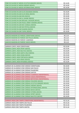 FONE DE OUVIDO SF MEDIO ATLETICO MINEIRO (NOVO) R$ 14,99
FONE DE OUVIDO SF MEDIO GREMIO (NOVO) R$ 14,99
FONE DE OUVIDO SF MEDIO INTERNACIONAL (NOVO) R$ 14,99
FONE DE OUVIDO IN-EAR ELVIS DOURADO (NOVO) R$ 19,99
FONE DE OUVIDO IN-EAR ELVIS ROSA (NOVO) R$ 19,99
FONE DE OUVIDO IN-EAR KISS (NOVO) R$ 19,99
FONE DE OUVIDO IN-EAR LIL WAINE (NOVO) R$ 19,99
FONE DE OUVIDO IN-EAR MICHAEL JACKSON (NOVO) R$ 19,99
FONE DE OUVIDO IN-EAR PEACE JIMMY HENDRIX (NOVO) R$ 19,99
FONE DE OUVIDO IN-EAR RAY CHARLES (NOVO) R$ 19,99
FONE DE OUVIDO IN-EAR SEX PISTOLS (NOVO) R$ 19,99
FONE DE OUVIDO IN-EAR SHAKIRA (NOVO) R$ 19,99
FONE DE OUVIDO IN-EAR TUPAC (NOVO) R$ 19,99
GANCHO MADEIRA DE PAREDE CORINTHIANS (NOVO) R$ 2,10
GANCHO MADEIRA DE PAREDE SAO PAULO (NOVO) R$ 2,10
GANCHO MADEIRA DE PAREDE FLAMENGO R$ 2,10
GANCHO MADEIRA DE PAREDE VASCO (NOVO) R$ 2,10
GARRAFA CANTIL INOX CORINTHIANS R$ 23,99
GARRAFA CANTIL INOX SPORT (NOVO) R$ 23,99
GARRAFA CANTIL INOX NAUTICO (NOVO) R$ 23,99
GARRAFA CANTIL INOX SANTA CRUZ (NOVO) R$ 23,99
GARRAFA CANTIL INOX CEARA (NOVO) R$ 23,99
GARRAFA CANTIL INOX FORTALEZA (NOVO) R$ 23,99
GARRAFA CANTIL INOX REMO (NOVO) R$ 23,99
GARRAFA CANTIL INOX PAYSANDU (NOVO) R$ 23,99
GARRAFA DE ALUMINIO COM CORDAO CORINTHIANS R$ 19,99
GARRAFA DE ALUMINIO COM CORDAO SAO PAULO R$ 19,99
GARRAFA DE ALUMINIO COM CORDAO PALMEIRAS R$ 19,99
GARRAFA DE ALUMINIO COM CORDAO SANTOS R$ 19,99
GARRAFA DE ALUMINIO COM CORDAO FLAMENGO (INDISPONIVEL) R$ 19,99
GARRAFA DE ALUMINIO COM CORDAO VASCO (INDISPONIVEL) R$ 19,99
GARRAFA DE ALUMINIO COM CORDAO BOTAFOGO (INDISPONIVEL) R$ 19,99
GARRAFA DE ALUMINIO COM CORDAO CRUZEIRO (NOVO) R$ 19,99
GARRAFA DE ALUMINIO COM CORDAO ATLETICO MINEIRO (NOVO) R$ 19,99
GARRAFA DE ALUMINIO COM CORDAO GREMIO (NOVO) R$ 19,99
GARRAFA DE ALUMINIO COM CORDAO INTERNACIONAL (NOVO) R$ 19,99
GARRAFA DE ALUMINIO COM CORDAO BAHIA (NOVO) R$ 19,99
GARRAFA DE ALUMINIO COM CORDAO VITORIA (NOVO) R$ 19,99
GARRAFA DE ALUMINIO COM CORDAO SPORT (NOVO) R$ 19,99
GARRAFA DE ALUMINIO COM CORDAO NAUTICO (NOVO) R$ 19,99
GARRAFA INOX COM TAMPA CORINTHIANS (INDISPONIVEL) R$ 31,50
GARRAFA INOX COM TAMPA SAO PAULO R$ 31,50
GARRAFA INOX COM TAMPA PALMEIRAS R$ 31,50
GARRAFA INOX COM TAMPA SANTOS R$ 31,50
 