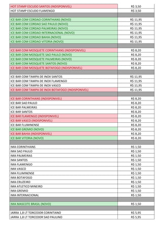 HOT STAMP ESCUDO SANTOS (INDISPONIVEL) R$ 3,50
HOT STAMP ESCUDO FLAMENGO R$ 3,50
ICE BAR COM CORDAO CORINTHIANS (NOVO) R$ 11,95
ICE BAR COM CORDAO SAO PAULO (NOVO) R$ 11,95
ICE BAR COM CORDAO PALMEIRAS (NOVO) R$ 11,95
ICE BAR COM CORDAO INTERNACIONAL (NOVO) R$ 11,95
ICE BAR COM CORDAO BAHIA (NOVO) R$ 11,95
ICE BAR COM CORDAO VITORIA (NOVO) R$ 11,95
ICE BAR COM MOSQUETE CORINTHIANS (INDISPONIVEL) R$ 8,20
ICE BAR COM MOSQUETE SAO PAULO (NOVO) R$ 8,20
ICE BAR COM MOSQUETE PALMEIRAS (NOVO) R$ 8,20
ICE BAR COM MOSQUETE SANTOS (NOVO) R$ 8,20
ICE BAR COM MOSQUETE BOTAFOGO (INDISPONIVEL) R$ 8,20
ICE BAR COM TAMPA DE INOX SANTOS R$ 11,95
ICE BAR COM TAMPA DE INOX FLAMENGO R$ 11,95
ICE BAR COM TAMPA DE INOX VASCO R$ 11,95
ICE BAR COM TAMPA DE INOX BOTAFOGO (INDISPONIVEL) R$ 11,95
ICE BAR CORINTHIANS (INDISPONIVEL) R$ 8,20
ICE BAR SAO PAULO R$ 8,20
ICE BAR PALMEIRAS R$ 8,20
ICE BAR SANTOS R$ 8,20
ICE BAR FLAMENGO (INDISPONIVEL) R$ 8,20
ICE BAR VASCO (INDISPONIVEL) R$ 8,20
ICE BAR FLUMINENSE R$ 8,20
ICE BAR GREMIO (NOVO) R$ 8,20
ICE BAR BAHIA (INDISPONIVEL) R$ 8,20
ICE BAR VITORIA (NOVO) R$ 8,20
IMA CORINTHIANS R$ 1,50
IMA SAO PAULO R$ 1,50
IMA PALMEIRAS R$ 1,50
IMA SANTOS R$ 1,50
IMA FLAMENGO R$ 1,50
IMA VASCO R$ 1,50
IMA FLUMINENSE R$ 1,50
IMA BOTAFOGO R$ 1,50
IMA CRUZEIRO R$ 1,50
IMA ATLETICO MINEIRO R$ 1,50
IMA GREMIO R$ 1,50
IMA INTERNACIONAL R$ 1,50
IMA MASCOTE BRASIL (NOVO) R$ 1,50
JARRA 1,8 LT TORCEDOR CORINTIANO R$ 5,95
JARRA 1,8 LT TORCEDOR SAO PAULINO R$ 5,95
 