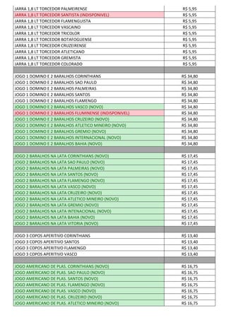 JARRA 1,8 LT TORCEDOR PALMEIRENSE R$ 5,95
JARRA 1,8 LT TORCEDOR SANTISTA (INDISPONIVEL) R$ 5,95
JARRA 1,8 LT TORCEDOR FLAMENGUISTA R$ 5,95
JARRA 1,8 LT TORCEDOR VASCAINO R$ 5,95
JARRA 1,8 LT TORCEDOR TRICOLOR R$ 5,95
JARRA 1,8 LT TORCEDOR BOTAFOGUENSE R$ 5,95
JARRA 1,8 LT TORCEDOR CRUZEIRENSE R$ 5,95
JARRA 1,8 LT TORCEDOR ATLETICANO R$ 5,95
JARRA 1,8 LT TORCEDOR GREMISTA R$ 5,95
JARRA 1,8 LT TORCEDOR COLORADO R$ 5,95
JOGO 1 DOMINO E 2 BARALHOS CORINTHIANS R$ 34,80
JOGO 1 DOMINO E 2 BARALHOS SAO PAULO R$ 34,80
JOGO 1 DOMINO E 2 BARALHOS PALMEIRAS R$ 34,80
JOGO 1 DOMINO E 2 BARALHOS SANTOS R$ 34,80
JOGO 1 DOMINO E 2 BARALHOS FLAMENGO R$ 34,80
JOGO 1 DOMINO E 2 BARALHOS VASCO (NOVO) R$ 34,80
JOGO 1 DOMINO E 2 BARALHOS FLUMINENSE (INDISPONIVEL) R$ 34,80
JOGO 1 DOMINO E 2 BARALHOS CRUZEIRO (NOVO) R$ 34,80
JOGO 1 DOMINO E 2 BARALHOS ATLETICO MINEIRO (NOVO) R$ 34,80
JOGO 1 DOMINO E 2 BARALHOS GREMIO (NOVO) R$ 34,80
JOGO 1 DOMINO E 2 BARALHOS INTERNACIONAL (NOVO) R$ 34,80
JOGO 1 DOMINO E 2 BARALHOS BAHIA (NOVO) R$ 34,80
JOGO 2 BARALHOS NA LATA CORINTHIANS (NOVO) R$ 17,45
JOGO 2 BARALHOS NA LATA SAO PAULO (NOVO) R$ 17,45
JOGO 2 BARALHOS NA LATA PALMEIRAS (NOVO) R$ 17,45
JOGO 2 BARALHOS NA LATA SANTOS (NOVO) R$ 17,45
JOGO 2 BARALHOS NA LATA FLAMENGO (NOVO) R$ 17,45
JOGO 2 BARALHOS NA LATA VASCO (NOVO) R$ 17,45
JOGO 2 BARALHOS NA LATA CRUZEIRO (NOVO) R$ 17,45
JOGO 2 BARALHOS NA LATA ATLETICO MINEIRO (NOVO) R$ 17,45
JOGO 2 BARALHOS NA LATA GREMIO (NOVO) R$ 17,45
JOGO 2 BARALHOS NA LATA INTENACIONAL (NOVO) R$ 17,45
JOGO 2 BARALHOS NA LATA BAHIA (NOVO) R$ 17,45
JOGO 2 BARALHOS NA LATA VITORIA (NOVO) R$ 17,45
JOGO 3 COPOS APERITIVO CORINTHIANS R$ 13,40
JOGO 3 COPOS APERITIVO SANTOS R$ 13,40
JOGO 3 COPOS APERITIVO FLAMENGO R$ 13,40
JOGO 3 COPOS APERITIVO VASCO R$ 13,40
JOGO AMERICANO DE PLAS. CORINTHIANS (NOVO) R$ 16,75
JOGO AMERICANO DE PLAS. SAO PAULO (NOVO) R$ 16,75
JOGO AMERICANO DE PLAS. SANTOS (NOVO) R$ 16,75
JOGO AMERICANO DE PLAS. FLAMENGO (NOVO) R$ 16,75
JOGO AMERICANO DE PLAS. VASCO (NOVO) R$ 16,75
JOGO AMERICANO DE PLAS. CRUZEIRO (NOVO) R$ 16,75
JOGO AMERICANO DE PLAS. ATLETICO MINEIRO (NOVO) R$ 16,75
 
