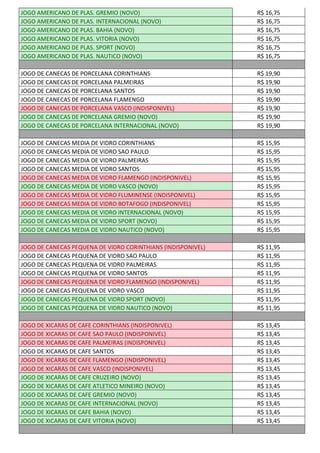 JOGO AMERICANO DE PLAS. GREMIO (NOVO) R$ 16,75
JOGO AMERICANO DE PLAS. INTERNACIONAL (NOVO) R$ 16,75
JOGO AMERICANO DE PLAS. BAHIA (NOVO) R$ 16,75
JOGO AMERICANO DE PLAS. VITORIA (NOVO) R$ 16,75
JOGO AMERICANO DE PLAS. SPORT (NOVO) R$ 16,75
JOGO AMERICANO DE PLAS. NAUTICO (NOVO) R$ 16,75
JOGO DE CANECAS DE PORCELANA CORINTHIANS R$ 19,90
JOGO DE CANECAS DE PORCELANA PALMEIRAS R$ 19,90
JOGO DE CANECAS DE PORCELANA SANTOS R$ 19,90
JOGO DE CANECAS DE PORCELANA FLAMENGO R$ 19,90
JOGO DE CANECAS DE PORCELANA VASCO (INDISPONIVEL) R$ 19,90
JOGO DE CANECAS DE PORCELANA GREMIO (NOVO) R$ 19,90
JOGO DE CANECAS DE PORCELANA INTERNACIONAL (NOVO) R$ 19,90
JOGO DE CANECAS MEDIA DE VIDRO CORINTHIANS R$ 15,95
JOGO DE CANECAS MEDIA DE VIDRO SAO PAULO R$ 15,95
JOGO DE CANECAS MEDIA DE VIDRO PALMEIRAS R$ 15,95
JOGO DE CANECAS MEDIA DE VIDRO SANTOS R$ 15,95
JOGO DE CANECAS MEDIA DE VIDRO FLAMENGO (INDISPONIVEL) R$ 15,95
JOGO DE CANECAS MEDIA DE VIDRO VASCO (NOVO) R$ 15,95
JOGO DE CANECAS MEDIA DE VIDRO FLUMINENSE (INDISPONIVEL) R$ 15,95
JOGO DE CANECAS MEDIA DE VIDRO BOTAFOGO (INDISPONIVEL) R$ 15,95
JOGO DE CANECAS MEDIA DE VIDRO INTERNACIONAL (NOVO) R$ 15,95
JOGO DE CANECAS MEDIA DE VIDRO SPORT (NOVO) R$ 15,95
JOGO DE CANECAS MEDIA DE VIDRO NAUTICO (NOVO) R$ 15,95
JOGO DE CANECAS PEQUENA DE VIDRO CORINTHIANS (INDISPONIVEL) R$ 11,95
JOGO DE CANECAS PEQUENA DE VIDRO SAO PAULO R$ 11,95
JOGO DE CANECAS PEQUENA DE VIDRO PALMEIRAS R$ 11,95
JOGO DE CANECAS PEQUENA DE VIDRO SANTOS R$ 11,95
JOGO DE CANECAS PEQUENA DE VIDRO FLAMENGO (INDISPONIVEL) R$ 11,95
JOGO DE CANECAS PEQUENA DE VIDRO VASCO R$ 11,95
JOGO DE CANECAS PEQUENA DE VIDRO SPORT (NOVO) R$ 11,95
JOGO DE CANECAS PEQUENA DE VIDRO NAUTICO (NOVO) R$ 11,95
JOGO DE XICARAS DE CAFE CORINTHIANS (INDISPONIVEL) R$ 13,45
JOGO DE XICARAS DE CAFE SAO PAULO (INDISPONIVEL) R$ 13,45
JOGO DE XICARAS DE CAFE PALMEIRAS (INDISPONIVEL) R$ 13,45
JOGO DE XICARAS DE CAFE SANTOS R$ 13,45
JOGO DE XICARAS DE CAFE FLAMENGO (INDISPONIVEL) R$ 13,45
JOGO DE XICARAS DE CAFE VASCO (INDISPONIVEL) R$ 13,45
JOGO DE XICARAS DE CAFE CRUZEIRO (NOVO) R$ 13,45
JOGO DE XICARAS DE CAFE ATLETICO MINEIRO (NOVO) R$ 13,45
JOGO DE XICARAS DE CAFE GREMIO (NOVO) R$ 13,45
JOGO DE XICARAS DE CAFE INTERNACIONAL (NOVO) R$ 13,45
JOGO DE XICARAS DE CAFE BAHIA (NOVO) R$ 13,45
JOGO DE XICARAS DE CAFE VITORIA (NOVO) R$ 13,45
 