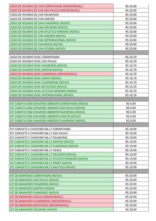 JOGO DE XICARAS DE CHA CORINTHIANS (INDISPONIVEL) R$ 20,90
JOGO DE XICARAS DE CHA SAO PAULO (INDISPONIVEL) R$ 20,90
JOGO DE XICARAS DE CHA PALMEIRAS R$ 20,90
JOGO DE XICARAS DE CHA SANTOS R$ 20,90
JOGO DE XICARAS DE CHA FLAMENGO (NOVO) R$ 20,90
JOGO DE XICARAS DE CHA CRUZEIRO (NOVO) R$ 20,90
JOGO DE XICARAS DE CHA ATLETICO MINEIRO (NOVO) R$ 20,90
JOGO DE XICARAS DE CHA GREMIO (NOVO) R$ 20,90
JOGO DE XICARAS DE CHA INTERNACIONAL (NOVO) R$ 20,90
JOGO DE XICARAS DE CHA BAHIA (NOVO) R$ 20,90
JOGO DE XICARAS DE CHA VITORIA (NOVO) R$ 20,90
JOGO DE XICARAS OVAL CORINTHIANS R$ 16,70
JOGO DE XICARAS OVAL SAO PAULO R$ 16,70
JOGO DE XICARAS OVAL PALMEIRAS (NOVO) R$ 16,70
JOGO DE XICARAS OVAL SANTOS (NOVO) R$ 16,70
JOGO DE XICARAS OVAL FLAMENGO (INDISPONIVEL) R$ 16,70
JOGO DE XICARAS OVAL VASCO (NOVO) R$ 16,70
JOGO DE XICARAS OVAL FLUMINENSE (NOVO) R$ 16,70
JOGO DE XICARAS OVAL BOTAFOGO (NOVO) R$ 16,70
JOGO DE XICARAS OVAL ATLETICO MINEIRO (NOVO) R$ 16,70
JOGO DE XICARAS OVAL INTERNACIONAL (NOVO) R$ 16,70
KIT CANETA COM CHAVEIRO ABRIDOR CORINTHIANS (NOVO) R$ 6,99
KIT CANETA COM CHAVEIRO ABRIDOR SAO PAULO (NOVO) R$ 6,99
KIT CANETA COM CHAVEIRO ABRIDOR PALMEIRAS (NOVO) R$ 6,99
KIT CANETA COM CHAVEIRO ABRIDOR SANTOS (NOVO) R$ 6,99
KIT CANETA COM CHAVEIRO ABRIDOR FLAMENGO (NOVO) R$ 6,99
KIT CANIVETE E CHAVEIRO NA LT CORINTHIANS R$ 19,99
KIT CANIVETE E CHAVEIRO NA LT SAO PAULO R$ 19,99
KIT CANIVETE E CHAVEIRO NA LT PALMEIRAS R$ 19,99
KIT CANIVETE E CHAVEIRO NA LT SANTOS (NOVO) R$ 19,99
KIT CANIVETE E CHAVEIRO NA LT FLAMENGO (NOVO) R$ 19,99
KIT CANIVETE E CHAVEIRO NA LT VASCO R$ 19,99
KIT CANIVETE E CHAVEIRO NA LT CRUZEIRO (NOVO) R$ 19,99
KIT CANIVETE E CHAVEIRO NA LT ATLETICO MINEIRO (NOVO) R$ 19,99
KIT CANIVETE E CHAVEIRO NA LT SPORT (NOVO) R$ 19,99
KIT CANIVETE E CHAVEIRO NA LT NAUTICO (NOVO) R$ 19,99
KIT DE BANHEIRO CORINTHIANS (NOVO) R$ 29,99
KIT DE BANHEIRO SAO PAULO (NOVO) R$ 29,99
KIT DE BANHEIRO PALMEIRAS (NOVO) R$ 29,99
KIT DE BANHEIRO SANTOS (NOVO) R$ 29,99
KIT DE BANHEIRO FLAMENGO (NOVO) R$ 29,99
KIT DE BANHEIRO VASCO (INDISPONIVEL) R$ 29,99
KIT DE BANHEIRO FLUMINENSE (INDISPONIVEL) R$ 29,99
KIT DE BANHEIRO BOTAFOGO (INDISPONIVEL) R$ 29,99
KIT DE BANHEIRO CRUZEIRO (NOVO) R$ 29,99
 