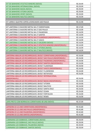 KIT DE BANHEIRO ATLETICO MINEIRO (NOVO) R$ 29,99
KIT DE BANHEIRO INTERNACIONAL (NOVO) R$ 29,99
KIT DE BANHEIRO BAHIA (NOVO) R$ 29,99
KIT DE BANHEIRO VITORIA (NOVO) R$ 29,99
KIT DE BANHEIRO SPORT (NOVO) R$ 29,99
KIT DE BANHEIRO NAUTICO (NOVO) R$ 29,99
KIT JARRA E QUATRO COPOS LICENCIADOS SAO PAULO R$ 15,90
KIT LANTERNA E CHAVEIRO METAL NA LT CORINTHIANS R$ 17,49
KIT LANTERNA E CHAVEIRO METAL NA LT SAO PAULO R$ 14,99
KIT LANTERNA E CHAVEIRO METAL NA LT PALMEIRAS R$ 14,99
KIT LANTERNA E CHAVEIRO METAL NA LT SANTOS R$ 14,99
KIT LANTERNA E CHAVEIRO METAL NA LT FLAMENGO (INDISPONIVEL) R$ 14,99
KIT LANTERNA E CHAVEIRO METAL NA LT VASCO R$ 14,99
KIT LANTERNA E CHAVEIRO METAL NA LT CRUZEIRO (NOVO) R$ 14,99
KIT LANTERNA E CHAVEIRO METAL NA LT ATLETICO MINEIRO (INDISPONIVEL) R$ 14,99
KIT LANTERNA E CHAVEIRO METAL NA LT VITORIA (NOVO) R$ 14,99
KIT LANTERNA E CHAVEIRO METAL NA LT NAUTICO (NOVO) R$ 14,99
LANTERNA ABAJUR LED RECARREGAVEL BIVOLT CORINTHIANS (INDISPONIVEL) R$ 24,90
LANTERNA ABAJUR LED RECARREGAVEL BIVOLT SAO PAULO (INDISPONIVEL) R$ 24,90
LANTERNA ABAJUR LED RECARREGAVEL BIVOLT PALMEIRAS (INDISPONIVEL) R$ 24,90
LANTERNA ABAJUR LED RECARREGAVEL BIVOLT SANTOS (INDISPONIVEL) R$ 24,90
LANTERNA ABAJUR LED RECARREGAVEL BIVOLT FLAMENGO R$ 24,90
LANTERNA ABAJUR LED RECARREGAVEL BIVOLT VASCO (INDISPONIVEL) R$ 24,90
LANTERNA ABAJUR LED RECARREGAVEL BIVOLT FLUMINENSE R$ 24,90
LANTERNA ABAJUR LED RECARREGAVEL BIVOLT BOTAFOGO R$ 24,90
LANTERNA ABAJUR LED RECARREGAVEL BIVOLT INTERNACIONAL
(INDISPONIVEL) R$ 24,90
LANTERNA ABAJUR LED RECARREGAVEL BIVOLT BAHIA (INDISPONIVEL) R$ 24,90
LANTERNA ABAJUR LED RECARREGAVEL BIVOLT VITORIA R$ 24,90
LANTERNA ABAJUR LED RECARREGAVEL BIVOLT NAUTICO R$ 24,90
LANTERNA ABAJUR LED RECARREGAVEL BIVOLT SANTA CRUZ R$ 24,90
LANTERNA ABAJUR LED RECARREGAVEL BIVOLT CEARA R$ 24,90
LANTERNA ABAJUR LED RECARREGAVEL BIVOLT FORTALEZA R$ 24,90
LANTERNA ABAJUR LED RECARREGAVEL BIVOLT REMO R$ 24,90
LAPIS PRETO COM BORRACHA CORINTHIANS 48 UND (NOVO) R$ 37,99
LAPISEIRA CX 12 UND CORINTHIANS (INDISPONIVEL) R$ 42,80
LAPISEIRA CX 12 UND SAO PAULO (INDISPONIVEL) R$ 42,80
LAPISEIRA CX 12 UND PALMEIRAS (INDISPONIVEL) R$ 42,80
LAPISEIRA CX 12 UND SANTOS (INDISPONIVEL) R$ 42,80
LUMINARIA LED DOBRAVEL CORINTHIANS (NOVO) R$ 29,99
LUMINARIA LED DOBRAVEL SAO PAULO (NOVO) R$ 29,99
LUMINARIA LED DOBRAVEL PALMEIRAS (NOVO) R$ 29,99
LUMINARIA LED DOBRAVEL SANTOS (NOVO) R$ 29,99
 