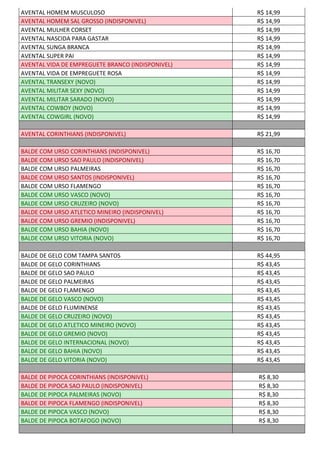 AVENTAL HOMEM MUSCULOSO R$ 14,99
AVENTAL HOMEM SAL GROSSO (INDISPONIVEL) R$ 14,99
AVENTAL MULHER CORSET R$ 14,99
AVENTAL NASCIDA PARA GASTAR R$ 14,99
AVENTAL SUNGA BRANCA R$ 14,99
AVENTAL SUPER PAI R$ 14,99
AVENTAL VIDA DE EMPREGUETE BRANCO (INDISPONIVEL) R$ 14,99
AVENTAL VIDA DE EMPREGUETE ROSA R$ 14,99
AVENTAL TRANSEXY (NOVO) R$ 14,99
AVENTAL MILITAR SEXY (NOVO) R$ 14,99
AVENTAL MILITAR SARADO (NOVO) R$ 14,99
AVENTAL COWBOY (NOVO) R$ 14,99
AVENTAL COWGIRL (NOVO) R$ 14,99
AVENTAL CORINTHIANS (INDISPONIVEL) R$ 21,99
BALDE COM URSO CORINTHIANS (INDISPONIVEL) R$ 16,70
BALDE COM URSO SAO PAULO (INDISPONIVEL) R$ 16,70
BALDE COM URSO PALMEIRAS R$ 16,70
BALDE COM URSO SANTOS (INDISPONIVEL) R$ 16,70
BALDE COM URSO FLAMENGO R$ 16,70
BALDE COM URSO VASCO (NOVO) R$ 16,70
BALDE COM URSO CRUZEIRO (NOVO) R$ 16,70
BALDE COM URSO ATLETICO MINEIRO (INDISPONIVEL) R$ 16,70
BALDE COM URSO GREMIO (INDISPONIVEL) R$ 16,70
BALDE COM URSO BAHIA (NOVO) R$ 16,70
BALDE COM URSO VITORIA (NOVO) R$ 16,70
BALDE DE GELO COM TAMPA SANTOS R$ 44,95
BALDE DE GELO CORINTHIANS R$ 43,45
BALDE DE GELO SAO PAULO R$ 43,45
BALDE DE GELO PALMEIRAS R$ 43,45
BALDE DE GELO FLAMENGO R$ 43,45
BALDE DE GELO VASCO (NOVO) R$ 43,45
BALDE DE GELO FLUMINENSE R$ 43,45
BALDE DE GELO CRUZEIRO (NOVO) R$ 43,45
BALDE DE GELO ATLETICO MINEIRO (NOVO) R$ 43,45
BALDE DE GELO GREMIO (NOVO) R$ 43,45
BALDE DE GELO INTERNACIONAL (NOVO) R$ 43,45
BALDE DE GELO BAHIA (NOVO) R$ 43,45
BALDE DE GELO VITORIA (NOVO) R$ 43,45
BALDE DE PIPOCA CORINTHIANS (INDISPONIVEL) R$ 8,30
BALDE DE PIPOCA SAO PAULO (INDISPONIVEL) R$ 8,30
BALDE DE PIPOCA PALMEIRAS (NOVO) R$ 8,30
BALDE DE PIPOCA FLAMENGO (INDISPONIVEL) R$ 8,30
BALDE DE PIPOCA VASCO (NOVO) R$ 8,30
BALDE DE PIPOCA BOTAFOGO (NOVO) R$ 8,30
 