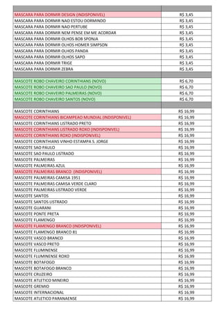 MASCARA PARA DORMIR DESIGN (INDISPONIVEL) R$ 3,45
MASCARA PARA DORMIR NAO ESTOU DORMINDO R$ 3,45
MASCARA PARA DORMIR NAO PERTUBE R$ 3,45
MASCARA PARA DORMIR NEM PENSE EM ME ACORDAR R$ 3,45
MASCARA PARA DORMIR OLHOS BOB SPONJA R$ 3,45
MASCARA PARA DORMIR OLHOS HOMER SIMPSON R$ 3,45
MASCARA PARA DORMIR OLHOS PANDA R$ 3,45
MASCARA PARA DORMIR OLHOS SAPO R$ 3,45
MASCARA PARA DORMIR TRIGE R$ 3,45
MASCARA PARA DORMIR ZEBRA R$ 3,45
MASCOTE ROBO CHAVEIRO CORINTHIANS (NOVO) R$ 6,70
MASCOTE ROBO CHAVEIRO SAO PAULO (NOVO) R$ 6,70
MASCOTE ROBO CHAVEIRO PALMEIRAS (NOVO) R$ 6,70
MASCOTE ROBO CHAVEIRO SANTOS (NOVO) R$ 6,70
MASCOTE CORINTHIANS R$ 16,99
MASCOTE CORINTHIANS BICAMPEAO MUNDIAL (INDISPONIVEL) R$ 16,99
MASCOTE CORINTHIANS LISTRADO PRETO R$ 16,99
MASCOTE CORINTHIANS LISTRADO ROXO (INDISPONIVEL) R$ 16,99
MASCOTE CORINTHIANS ROXO (INDISPONIVEL) R$ 16,99
MASCOTE CORINTHIANS VINHO ESTAMPA S. JORGE R$ 16,99
MASCOTE SAO PAULO R$ 16,99
MASCOTE SAO PAULO LISTRADO R$ 16,99
MASCOTE PALMEIRAS R$ 16,99
MASCOTE PALMEIRAS AZUL R$ 16,99
MASCOTE PALMEIRAS BRANCO (INDISPONIVEL) R$ 16,99
MASCOTE PALMEIRAS CAMISA 1951 R$ 16,99
MASCOTE PALMEIRAS CAMISA VERDE CLARO R$ 16,99
MASCOTE PALMEIRAS LISTRADO VERDE R$ 16,99
MASCOTE SANTOS R$ 16,99
MASCOTE SANTOS LISTRADO R$ 16,99
MASCOTE GUARANI R$ 16,99
MASCOTE PONTE PRETA R$ 16,99
MASCOTE FLAMENGO R$ 16,99
MASCOTE FLAMENGO BRANCO (INDISPONIVEL) R$ 16,99
MASCOTE FLAMENGO BRANCO 81 R$ 16,99
MASCOTE VASCO BRANCO R$ 16,99
MASCOTE VASCO PRETO R$ 16,99
MASCOTE FLUMINENSE R$ 16,99
MASCOTE FLUMINENSE ROXO R$ 16,99
MASCOTE BOTAFOGO R$ 16,99
MASCOTE BOTAFOGO BRANCO R$ 16,99
MASCOTE CRUZEIRO R$ 16,99
MASCOTE ATLETICO MINEIRO R$ 16,99
MASCOTE GREMIO R$ 16,99
MASCOTE INTERNACIONAL R$ 16,99
MASCOTE ATLETICO PARANAENSE R$ 16,99
 