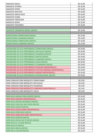 MASCOTE BAHIA R$ 16,99
MASCOTE VITORIA R$ 16,99
MASCOTE SPORT R$ 16,99
MASCOTE NAUTICO R$ 16,99
MASCOTE SANTA CRUZ R$ 16,99
MASCOTE CEARA R$ 16,99
MASCOTE FORTALEZA R$ 16,99
MASCOTE REMO R$ 16,99
MASCOTE PAYSANDU R$ 16,99
MASCOTE CANARINHO BRASIL (NOVO) R$ 16,90
MASCOTINHA CORINTHIANS (NOVO) R$ 14,99
MASCOTINHA FLAMENGO (NOVO) R$ 14,99
MASCOTINHO CORINTHIANS (NOVO) R$ 14,99
MASCOTINHO FLAMENGO (NOVO) R$ 14,99
MICROFONE DE ALTA PERFORMACE CORINTHIANS (NOVO) R$ 29,99
MICROFONE DE ALTA PERFORMACE SAO PAULO (NOVO) R$ 29,99
MICROFONE DE ALTA PERFORMACE PALMEIRAS (NOVO) R$ 29,99
MICROFONE DE ALTA PERFORMACE SANTOS (NOVO) R$ 29,99
MICROFONE DE ALTA PERFORMACE FLAMENGO (NOVO) R$ 29,99
MICROFONE DE ALTA PERFORMACE VASCO (NOVO) R$ 29,99
MICROFONE DE ALTA PERFORMACE FLUMINENSE (NOVO) R$ 29,99
MICROFONE DE ALTA PERFORMACE CRUZEIRO (INDISPONIVEL) R$ 29,99
MICROFONE DE ALTA PERFORMACE ATLETICO MINEIRO (INDISPONIVEL) R$ 29,99
MICROFONE DE ALTA PERFORMACE GREMIO (INDISPONIVEL) R$ 29,99
MICROFONE DE ALTA PERFORMACE INTERNACIONAL (NOVO) R$ 29,99
MINI CORACAO COM MOSQUETE CORINTHIANS R$ 5,99
MINI CORACAO COM MOSQUETE SAO PAULO R$ 5,99
MINI CORACAO COM MOSQUETE PALMEIRAS R$ 5,99
MINI CORACAO COM MOSQUETE FLAMENGO (INDISPONIVEL) R$ 5,99
MINI CORACAO COM MOSQUETE VASCO R$ 5,99
MINI MUG AMIGAS PARA SEMPRE (NOVO) R$ 24,49
MINI MUG AMIZADE (INDISPONIVEL) R$ 24,49
MINI MUG APESAR DAS BRIGAS (NOVO) R$ 24,49
MINI MUG CADA DIA QUE PASSA (NOVO) R$ 24,49
MINI MUG CASCAO (NOVO) R$ 24,49
MINI MUG CASCAO BABY (INDISPONIVEL) R$ 24,49
MINI MUG CEBOLINHA (NOVO) R$ 24,49
MINI MUG CEBOLINHA BABY (INDISPONIVEL) R$ 24,49
MINI MUG CONFIAR (NOVO) R$ 24,49
MINI MUG ENCHA-ME DE BEIJOS (NOVO) R$ 24,49
MINI MUG EU TE AMO (NOVO) R$ 24,49
MINI MUG FE (NOVO) R$ 24,49
MINI MUG GRACA (NOVO) R$ 24,49
MINI MUG LOUVOR (NOVO) R$ 24,49
 