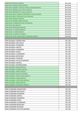MINI MUG MAGALI (NOVO) R$ 24,49
MINI MUG MAGALI BABY (NOVO) R$ 24,49
MINI MUG MENINA CHEGUEI PARA ALEGRAR (NOVO) R$ 24,49
MINI MUG MENINA SUA VISITA (NOVO) R$ 24,49
MINI MUG MENINO SUA VISITA (NOVO) R$ 24,49
MINI MUG MEU CORACAO PERTENCE A VOCE (NOVO) R$ 24,49
MINI MUG MEU CORACAO PULSA (NOVO) R$ 24,49
MINI MUG MONICA (NOVO) R$ 24,49
MINI MUG MONICA BABY (NOVO) R$ 24,49
MINI MUG O AMOR ESTA NO AR (NOVO) R$ 24,49
MINI MUG PAZ (NOVO) R$ 24,49
MINI MUG PROTECAO (NOVO) R$ 24,49
MINI MUG TE ADORO (NOVO) R$ 24,49
MINI MUG TE AMO (NOVO) R$ 24,49
MINI MUG TE AMO D+ (NOVO) R$ 24,49
MINI MUG VOCE FISGOU MEU CORACAO (NOVO) R$ 24,49
MINI MUGBALL CORINTHIANS R$ 7,99
MINI MUGBALL SAO PAULO R$ 7,99
MINI MUGBALL PALMEIRAS R$ 7,99
MINI MUGBALL SANTOS R$ 7,99
MINI MUGBALL FLAMENGO R$ 7,99
MINI MUGBALL VASCO R$ 7,99
MINI MUGBALL FLUMINENSE R$ 7,99
MINI MUGBALL BOTAFOGO R$ 7,99
MINI MUGBALL CRUZEIRO R$ 7,99
MINI MUGBALL ATLETICO MINEIRO R$ 7,99
MINI MUGBALL GREMIO R$ 7,99
MINI MUGBALL INTERNACIONAL R$ 7,99
MINI MUGBALL BAHIA (NOVO) R$ 7,99
MINI MUGBALL VITORIA (NOVO) R$ 7,99
MINI MUGBALL SPORT (NOVO) R$ 7,99
MINI MUGBALL NAUTICO (NOVO) R$ 7,99
MINI MUGBALL SANTA CRUZ (NOVO) R$ 7,99
MINI MUGBALL CEARA (NOVO) R$ 7,99
MINI MUGBALL FORTALEZA (NOVO) R$ 7,99
MINI MUGBALL REMO (NOVO) R$ 7,99
MINI MUGBALL PAYSANDU (NOVO) R$ 7,99
MINI STANDARD CORINTHIANS R$ 2,99
MINI STANDARD SAO PAULO R$ 2,99
MINI STANDARD PALMEIRAS R$ 2,99
MINI STANDARD SANTOS R$ 2,99
MINI STANDARD FLAMENGO R$ 2,99
MINI STANDARD VASCO R$ 2,99
MINI STANDARD FLUMINENSE R$ 2,99
MINI STANDARD BOTAFOGO R$ 2,99
MINI STANDARD CRUZEIRO R$ 2,99
MINI STANDARD ATLETICO MINEIRO R$ 2,99
 