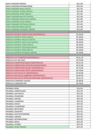 MINI STANDARD GREMIO R$ 2,99
MINI STANDARD INTERNACIONAL R$ 2,99
MINI STANDARD BAHIA (NOVO) R$ 2,99
MINI STANDARD VITORIA (NOVO) R$ 2,99
MINI STANDARD SPORT (NOVO) R$ 2,99
MINI STANDARD NAUTICO (NOVO) R$ 2,99
MINI STANDARD SANTA CRUZ (NOVO) R$ 2,99
MINI STANDARD CEARA (NOVO) R$ 2,99
MINI STANDARD FORTALEZA (NOVO) R$ 2,99
MINI STANDARD REMO (NOVO) R$ 2,99
MINI STANDARD PAYSANDU (NOVO) R$ 2,99
MOCHILA ESPORTE CORINTHIANS (INDISPONIVEL) R$ 28,90
MOCHILA ESPORTE SPORT (NOVO) R$ 28,90
MOCHILA ESPORTE NAUTICO (NOVO) R$ 28,90
MOCHILA ESPORTE SANTA CRUZ (NOVO) R$ 28,90
MOCHILA ESPORTE CEARA (NOVO) R$ 28,90
MOCHILA ESPORTE FORTALEZA (NOVO) R$ 28,90
MOCHILA ESPORTE REMO (NOVO) R$ 28,90
MOCHILA ESPORTE PAYSANDU (NOVO) R$ 28,90
MOCHILA UFC CHAMPION (INDISPONIVEL) R$ 81,70
MOCHILA UFC MILITARY R$ 76,90
MOCHILA CORINTHIANS BLACK (INDISPONIVEL) R$ 61,20
MOCHILA CORINTHIANS EXPLOSAO (INDISPONIVEL) R$ 47,80
MOCHILA CORINTHIANS NACAO (INDISPONIVEL) R$ 72,20
MOCHILA CORINTHIANS SPORT (INDISPONIVEL) R$ 79,90
MOCHILA SAO PAULO FC (INDISPONIVEL) R$ 47,80
MOCHILA SAO PAULO SOBERANO (INDISPONIVEL) R$ 60,79
MOCHILA SAO PAULO TRICOLOR MORUMBI (INDISPONIVEL) R$ 61,20
MOCHILA FLAMENGO CAVURU R$ 48,40
MOCHILA FLAMENGO CRF R$ 78,40
MUGBALL ROSA R$ 6,50
MUGBALL CORINTHIANS R$ 9,70
MUGBALL SAO PAULO R$ 9,70
MUGBALL PALMEIRAS R$ 9,70
MUGBALL SANTOS R$ 9,70
MUGBALL FLAMENGO R$ 9,70
MUGBALL VASCO R$ 9,70
MUGBALL FLUMINENSE R$ 9,70
MUGBALL BOTAFOGO R$ 9,70
MUGBALL CRUZEIRO R$ 9,70
MUGBALL ATLETICO MINEIRO R$ 9,70
MUGBALL GREMIO R$ 9,70
MUGBALL INTERNACIONAL R$ 9,70
MUGBALL BAHIA R$ 9,70
MUGBALL VITORIA R$ 9,70
MUGBALL SPORT (NOVO) R$ 9,70
 
