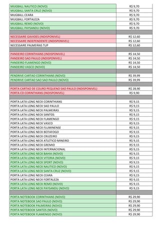 MUGBALL NAUTICO (NOVO) R$ 9,70
MUGBALL SANTA CRUZ (NOVO) R$ 9,70
MUGBALL CEARA R$ 9,70
MUGBALL FORTALEZA R$ 9,70
MUGBALL REMO (NOVO) R$ 9,70
MUGBALL PAYSANDU (NOVO) R$ 9,70
NECESSAIRE GAVIOES (INDISPONIVEL) R$ 12,60
NECESSAIRE INDEPENDENTE (INDISPONIVEL) R$ 12,60
NECESSAIRE PALMEIRAS TUP R$ 12,60
PANDEIRO CORINTHIANS (INDISPONIVEL) R$ 14,50
PANDEIRO SAO PAULO (INDISPONIVEL) R$ 14,50
PANDEIRO FLAMENGO (NOVO) R$ 14,50
PANDEIRO VASCO (NOVO) R$ 14,50
PENDRIVE CARTAO CORINTHIANS (NOVO) R$ 39,99
PENDRIVE CARTAO SAO SAO PAULO (NOVO) R$ 39,99
PORTA CARTAO DE COURO PEQUENO SAO PAULO (INDISPONIVEL) R$ 28,90
PORTA CD CORINTHIANS (INDISPONIVEL) R$ 9,90
PORTA LATA LONG NECK CORINTHIANS R$ 9,15
PORTA LATA LONG NECK SAO PAULO R$ 9,15
PORTA LATA LONG NECK PALMEIRAS R$ 9,15
PORTA LATA LONG NECK SANTOS R$ 9,15
PORTA LATA LONG NECK FLAMENGO R$ 9,15
PORTA LATA LONG NECK VASCO R$ 9,15
PORTA LATA LONG NECK FLUMINENSE R$ 9,15
PORTA LATA LONG NECK BOTAFOGO R$ 9,15
PORTA LATA LONG NECK CRUZEIRO R$ 9,15
PORTA LATA LONG NECK ATLETICO MINEIRO R$ 9,15
PORTA LATA LONG NECK GREMIO R$ 9,15
PORTA LATA LONG NECK INTERNACIONAL R$ 9,15
PORTA LATA LONG NECK BAHIA (NOVO) R$ 9,15
PORTA LATA LONG NECK VITORIA (NOVO) R$ 9,15
PORTA LATA LONG NECK SPORT (NOVO) R$ 9,15
PORTA LATA LONG NECK NAUTICO (NOVO) R$ 9,15
PORTA LATA LONG NECK SANTA CRUZ (NOVO) R$ 9,15
PORTA LATA LONG NECK CEARA R$ 9,15
PORTA LATA LONG NECK FORTALEZA R$ 9,15
PORTA LATA LONG NECK REMO (NOVO) R$ 9,15
PORTA LATA LONG NECK PAYSANDU (NOVO) R$ 9,15
PORTA NOTEBOOK CORINTHIANS (NOVO) R$ 29,90
PORTA NOTEBOOK SAO PAULO (NOVO) R$ 29,90
PORTA NOTEBOOK PALMEIRAS (NOVO) R$ 29,90
PORTA NOTEBOOK SANTOS (NOVO) R$ 29,90
PORTA NOTEBOOK FLAMENGO (NOVO) R$ 29,90
 