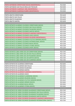 PORTA NOTEBOOK CORINTHIANS NACAO (INDISPONIVEL) R$ 29,90
PORTA NOTEBOOK SAO PAULO ORGULHO TRICOLOR R$ 29,90
PORTA NOTEBOOK FLAMENGO 1985 (INDISPONIVEL) R$ 29,90
PORTA NOTEBOOK FLAMENGO RUBRO (INDISPONIVEL) R$ 29,90
PORTA OBJETO CORINTHIANS R$ 16,50
PORTA OBJETO SAO PAULO R$ 16,50
PORTA OBJETO PALMEIRAS R$ 16,50
PORTA OBJETO SANTOS R$ 16,50
PORTA RETRATO ALUMINIO COLORIDO CORINTHIANS (NOVO) R$ 15,30
PORTA RETRATO ALUMINIO COLORIDO SAO PAULO (NOVO) R$ 15,30
PORTA RETRATO ALUMINIO COLORIDO PALMEIRAS (NOVO) R$ 15,30
PORTA RETRATO ALUMINIO COLORIDO SANTOS (NOVO) R$ 15,30
PORTA RETRATO ALUMINIO COLORIDO FLAMENGO (INDISPONIVEL) R$ 15,30
PORTA RETRATO ALUMINIO COLORIDO VASCO (NOVO) R$ 15,30
PORTA RETRATO ALUMINIO COLORIDO CRUZEIRO (INDISPONIVEL) R$ 15,30
PORTA RETRATO ALUMINIO COLORIDO ATLETICO MINEIRO (NOVO) R$ 15,30
PORTA RETRATO ALUMINIO COLORIDO INTERNACIONAL (NOVO) R$ 15,30
PORTA RETRATO ALUMINIO COLORIDO BAHIA (NOVO) R$ 15,30
PORTA RETRATO ALUMINIO COLORIDO VITORIA (NOVO) R$ 15,30
PORTA RETRATO ALUMINIO COLORIDO SPORT (NOVO) R$ 15,30
PORTA RETRATO CUBO VIDRO 5X5 CM CORINTHIANS (NOVO) R$ 17,45
PORTA RETRATO CUBO VIDRO 5X5 CM SAO PAULO (NOVO) R$ 17,45
PORTA RETRATO CUBO VIDRO 5X5 CM PALMEIRAS (NOVO) R$ 17,45
PORTA RETRATO CUBO VIDRO 5X5 CM SANTOS (NOVO) R$ 17,45
PORTA RETRATO CUBO VIDRO 5X5 CM FLAMENGO (NOVO) R$ 17,45
PORTA RETRATO DE ALUMINIO CORINTHIANS R$ 19,45
PORTA RETRATO DE ALUMINIO SAO PAULO R$ 19,45
PORTA RETRATO DE ALUMINIO PALMEIRAS R$ 19,45
PORTA RETRATO DE ALUMINIO SANTOS R$ 19,45
PORTA RETRATO DE ALUMINIO FLAMENGO (INDISPONIVEL) R$ 19,45
PORTA RETRATO DE ALUMINIO VASCO R$ 19,45
PORTA RETRATO DE ALUMINIO FLUMINENSE (NOVO) R$ 19,45
PORTA RETRATO DE ALUMINIO CRUZEIRO (NOVO) R$ 19,45
PORTA RETRATO DE ALUMINIO ATLETICO MINEIRO (NOVO) R$ 19,45
PORTA RETRATO DE ALUMINIO GREMIO (NOVO) R$ 19,45
PORTA RETRATO DE ALUMINIO BAHIA (NOVO) R$ 19,45
PORTA RETRATO DE ALUMINIO VITORIA (NOVO) R$ 19,45
PORTA RETRATO DE VIDRO COLORIDO QUADRADO CORINTHIANS (NOVO) R$ 17,45
PORTA RETRATO DE VIDRO COLORIDO QUADRADO SAO PAULO (NOVO) R$ 17,45
PORTA RETRATO DE VIDRO COLORIDO QUADRADO PALMEIRAS (NOVO) R$ 17,45
PORTA RETRATO DE VIDRO COLORIDO QUADRADO SANTOS (NOVO) R$ 17,45
PORTA RETRATO DE VIDRO COLORIDO QUADRADO FLAMENGO (INDISPONIVEL) R$ 17,45
PORTA RETRATO DE VIDRO COLORIDO QUADRADO INTERNACIONAL (NOVO) R$ 17,45
 