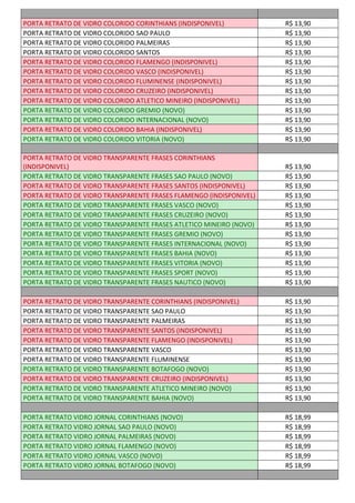 PORTA RETRATO DE VIDRO COLORIDO CORINTHIANS (INDISPONIVEL) R$ 13,90
PORTA RETRATO DE VIDRO COLORIDO SAO PAULO R$ 13,90
PORTA RETRATO DE VIDRO COLORIDO PALMEIRAS R$ 13,90
PORTA RETRATO DE VIDRO COLORIDO SANTOS R$ 13,90
PORTA RETRATO DE VIDRO COLORIDO FLAMENGO (INDISPONIVEL) R$ 13,90
PORTA RETRATO DE VIDRO COLORIDO VASCO (INDISPONIVEL) R$ 13,90
PORTA RETRATO DE VIDRO COLORIDO FLUMINENSE (INDISPONIVEL) R$ 13,90
PORTA RETRATO DE VIDRO COLORIDO CRUZEIRO (INDISPONIVEL) R$ 13,90
PORTA RETRATO DE VIDRO COLORIDO ATLETICO MINEIRO (INDISPONIVEL) R$ 13,90
PORTA RETRATO DE VIDRO COLORIDO GREMIO (NOVO) R$ 13,90
PORTA RETRATO DE VIDRO COLORIDO INTERNACIONAL (NOVO) R$ 13,90
PORTA RETRATO DE VIDRO COLORIDO BAHIA (INDISPONIVEL) R$ 13,90
PORTA RETRATO DE VIDRO COLORIDO VITORIA (NOVO) R$ 13,90
PORTA RETRATO DE VIDRO TRANSPARENTE FRASES CORINTHIANS
(INDISPONIVEL) R$ 13,90
PORTA RETRATO DE VIDRO TRANSPARENTE FRASES SAO PAULO (NOVO) R$ 13,90
PORTA RETRATO DE VIDRO TRANSPARENTE FRASES SANTOS (INDISPONIVEL) R$ 13,90
PORTA RETRATO DE VIDRO TRANSPARENTE FRASES FLAMENGO (INDISPONIVEL) R$ 13,90
PORTA RETRATO DE VIDRO TRANSPARENTE FRASES VASCO (NOVO) R$ 13,90
PORTA RETRATO DE VIDRO TRANSPARENTE FRASES CRUZEIRO (NOVO) R$ 13,90
PORTA RETRATO DE VIDRO TRANSPARENTE FRASES ATLETICO MINEIRO (NOVO) R$ 13,90
PORTA RETRATO DE VIDRO TRANSPARENTE FRASES GREMIO (NOVO) R$ 13,90
PORTA RETRATO DE VIDRO TRANSPARENTE FRASES INTERNACIONAL (NOVO) R$ 13,90
PORTA RETRATO DE VIDRO TRANSPARENTE FRASES BAHIA (NOVO) R$ 13,90
PORTA RETRATO DE VIDRO TRANSPARENTE FRASES VITORIA (NOVO) R$ 13,90
PORTA RETRATO DE VIDRO TRANSPARENTE FRASES SPORT (NOVO) R$ 13,90
PORTA RETRATO DE VIDRO TRANSPARENTE FRASES NAUTICO (NOVO) R$ 13,90
PORTA RETRATO DE VIDRO TRANSPARENTE CORINTHIANS (INDISPONIVEL) R$ 13,90
PORTA RETRATO DE VIDRO TRANSPARENTE SAO PAULO R$ 13,90
PORTA RETRATO DE VIDRO TRANSPARENTE PALMEIRAS R$ 13,90
PORTA RETRATO DE VIDRO TRANSPARENTE SANTOS (INDISPONIVEL) R$ 13,90
PORTA RETRATO DE VIDRO TRANSPARENTE FLAMENGO (INDISPONIVEL) R$ 13,90
PORTA RETRATO DE VIDRO TRANSPARENTE VASCO R$ 13,90
PORTA RETRATO DE VIDRO TRANSPARENTE FLUMINENSE R$ 13,90
PORTA RETRATO DE VIDRO TRANSPARENTE BOTAFOGO (NOVO) R$ 13,90
PORTA RETRATO DE VIDRO TRANSPARENTE CRUZEIRO (INDISPONIVEL) R$ 13,90
PORTA RETRATO DE VIDRO TRANSPARENTE ATLETICO MINEIRO (NOVO) R$ 13,90
PORTA RETRATO DE VIDRO TRANSPARENTE BAHIA (NOVO) R$ 13,90
PORTA RETRATO VIDRO JORNAL CORINTHIANS (NOVO) R$ 18,99
PORTA RETRATO VIDRO JORNAL SAO PAULO (NOVO) R$ 18,99
PORTA RETRATO VIDRO JORNAL PALMEIRAS (NOVO) R$ 18,99
PORTA RETRATO VIDRO JORNAL FLAMENGO (NOVO) R$ 18,99
PORTA RETRATO VIDRO JORNAL VASCO (NOVO) R$ 18,99
PORTA RETRATO VIDRO JORNAL BOTAFOGO (NOVO) R$ 18,99
 