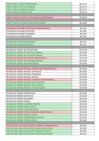 PORTA TABLET CORINTHIANS (NOVO) R$ 11,75
PORTA TABLET SAO PAULO (NOVO) R$ 11,75
PORTA TABLET PALMEIRAS (NOVO) R$ 11,75
PORTA TABLET SANTOS (NOVO) R$ 11,75
PORTA TRECO C/ ASSENTO CORINTHIANS (INDISPONIVEL) R$ 38,50
PORTA TRECO DE TECIDO CORINTHIANS (NOVO) R$ 19,80
PULSEIRA DE SILICONE CORINTHIANS (INDISPONIVEL) R$ 1,00
PULSEIRA DE SILICONE SAO PAULO R$ 1,00
PULSEIRA DE SILICONE PALMEIRAS R$ 1,00
PULSEIRA DE SILICONE SANTOS R$ 1,00
QUADRO 3D CORINTHIANS (NOVO) R$ 7,35
QUADRO 3D FLAMENGO (NOVO) R$ 7,35
RELOGIO DE PAREDE 3D CORINTHIANS R$ 14,99
RELOGIO DE PAREDE 3D SAO PAULO (NOVO) R$ 14,99
RELOGIO DE PAREDE 3D PALMEIRAS (NOVO) R$ 14,99
RELOGIO DE PAREDE 3D SANTOS (INDISPONIVEL) R$ 14,99
RELOGIO DE PAREDE 3D FLAMENGO (NOVO) R$ 14,99
RELOGIO DE PAREDE 3D VASCO (NOVO) R$ 14,99
RELOGIO DE PAREDE MUSICAL CORINTHIANS (INDISPONIVEL) R$ 34,90
RELOGIO DE PAREDE MUSICAL SAO PAULO R$ 34,90
RELOGIO DE PAREDE MUSICAL PALMEIRAS R$ 34,90
RELOGIO DE PAREDE MUSICAL SANTOS R$ 34,90
RELOGIO DE PAREDE MUSICAL FLAMENGO (INDISPONIVEL) R$ 34,90
RELOGIO DE PAREDE MUSICAL VASCO (NOVO) R$ 34,90
RELOGIO DE PAREDE MUSICAL BAHIA (NOVO) R$ 34,90
RELOGIO DE PAREDE MUSICAL VITORIA (NOVO) R$ 34,90
RELOGIO DE PAREDE CORINTHIANS R$ 22,40
RELOGIO DE PAREDE SAO PAULO R$ 22,40
RELOGIO DE PAREDE PALMEIRAS R$ 22,40
RELOGIO DE PAREDE SANTOS R$ 22,40
RELOGIO DE PAREDE FLAMENGO (NOVO) R$ 22,40
RELOGIO DE PAREDE VASCO (NOVO) R$ 22,40
RELOGIO DE PAREDE CRUZEIRO (NOVO) R$ 22,40
RELOGIO DE PAREDE ATLETICO MINEIRO (INDISPONIVEL) R$ 22,40
RELOGIO DE PAREDE GREMIO (NOVO) R$ 22,40
RELOGIO DE PAREDE INTERNACIONAL (NOVO) R$ 22,40
RELOGIO DE PAREDE VITORIA (NOVO) R$ 22,40
SACO DE PRES 10X14 MET ESCUDO FLAMENGO (INDISPONIVEL) R$ 5,99
SACO DE PRES 10X14 PER ESCUDO CORINTHIANS (NOVO) R$ 5,99
SACO DE PRES 10X14 PER ESCUDO PALMEIRAS (NOVO) R$ 5,99
SACO DE PRES 10X14 PER ESCUDO PORTUGUESA (NOVO) R$ 5,99
 