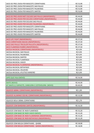 SACO DE PRES 35X54 PER MASCOTE CORINTHIANS R$ 53,90
SACO DE PRES 35X54 PER MASCOTE SAO PAULO R$ 53,90
SACO DE PRES 35X54 PER MASCOTE PALMEIRAS R$ 53,90
SACO DE PRES 35X54 PER MASCOTE SANTOS R$ 53,90
SACO DE PRES 45X59 MET ESCUDO SAO PAULO (INDISPONIVEL) R$ 44,00
SACO DE PRES 45X59 PER ESCUDO CORINTHIANS (INDISPONIVEL) R$ 44,00
SACO DE PRES 45X59 PER ESCUDO SAO PAULO R$ 44,00
SACO DE PRES 45X59 PER ESCUDO PALMEIRAS (INDISPONIVEL) R$ 44,00
SACO DE PRES 45X59 PER MASCOTE CORINTHIANS R$ 44,00
SACO DE PRES 45X59 PER MASCOTE SAO PAULO R$ 44,00
SACO DE PRES 45X59 PER MASCOTE PALMEIRAS R$ 44,00
SACO DE PRES 45X59 PER MASCOTE SANTOS R$ 44,00
SACO UFC FIGHT (INDISPONIVEL) R$ 27,50
SACO CORINTHIANS NACAO (INDISPONIVEL) R$ 27,50
SACO SAO PAULO TRICOLOR PAULISTA (INDISPONIVEL) R$ 27,50
SACO FLAMENGO RUBRO (INDISPONIVEL) R$ 27,50
SACOLA MUSICAL CORINTHIANS (INDISPONIVEL) R$ 9,99
SACOLA MUSICAL SAO PAULO R$ 9,99
SACOLA MUSICAL PALMEIRAS R$ 9,99
SACOLA MUSICAL SANTOS R$ 9,99
SACOLA MUSICAL FLAMENGO R$ 9,99
SACOLA MUSICAL VASCO R$ 9,99
SACOLA MUSICAL FLUMINENSE (INDISPONIVEL) R$ 9,99
SACOLA MUSICAL BOTAFOGO R$ 9,99
SACOLA MUSICAL CRUZEIRO R$ 9,99
SACOLA MUSICAL ATLETICO MINEIRO R$ 9,99
SAPO QUE FALA (NOVO) R$ 54,90
SKATE (NOVO) R$ 44,99
KIT SKATE C/ CAPACETE, CANELEIRA E COTOVELEIRA (NOVO) R$ 69,99
SQUEEZE 600ML CORINTHIANS (INDISPONIVEL) R$ 1,99
SQUEEZE ALUMINIO 550 ML CORINTHIANS (INDISPONIVEL) R$ 13,99
SQUEEZE BOLA 300ML CORINTHIANS R$ 1,79
SQUEEZE COM BANDANA SANTOS (INDISPONIVEL) R$ 16,50
SQUEEZE COM BASE DE INOX FLAMENGO R$ 15,20
SQUEEZE COM BASE DE INOX VASCO (NOVO) R$ 15,20
SQUEEZE COM BASE DE INOX FLUMINENSE (INDISPONIVEL) R$ 15,20
SQUEEZE COM BASE DE INOX BOTAFOGO (INDISPONIVEL) R$ 15,20
SQUEEZE COM BOLSA CORINTHIANS - QH006 R$ 18,90
SQUEEZE COM BOLSA CORINTHIANS - QH026 (INDISPONIVEL) R$ 18,90
 
