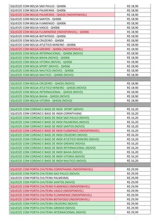 SQUEEZE COM BOLSA SAO PAULO - QH006 R$ 18,90
SQUEEZE COM BOLSA PALMEIRAS - QH006 R$ 18,90
SQUEEZE COM BOLSA PALMEIRAS - QH026 (INDISPONIVEL) R$ 18,90
SQUEEZE COM BOLSA SANTOS - QH006 R$ 18,90
SQUEEZE COM BOLSA FLAMENGO - QH006 R$ 18,90
SQUEEZE COM BOLSA VASCO - QH006 R$ 18,90
SQUEEZE COM BOLSA FLUMINENSE (INDISPONIVEL) - QH006 R$ 18,90
SQUEEZE COM BOLSA BOTAFOGO - QH006 R$ 18,90
SQUEEZE COM BOLSA CRUZEIRO - QH006 R$ 18,90
SQUEEZE COM BOLSA ATLETICO MINEIRO - QH006 R$ 18,90
SQUEEZE COM BOLSA GREMIO - QH006 (INDISPONIVEL) R$ 18,90
SQUEEZE COM BOLSA INTERNACIONAL - QH006 (NOVO) R$ 18,90
SQUEEZE COM BOLSA BAHIA (NOVO) - QH006 R$ 18,90
SQUEEZE COM BOLSA VITORIA (NOVO) - QH006 R$ 18,90
SQUEEZE COM BOLSA SPORT (NOVO) - QH006 R$ 18,90
SQUEEZE COM BOLSA NAUTICO (NOVO) - QH006 R$ 18,90
SQUEEZE COM BOLSA NAUTICO - QH006 (NOVO) R$ 18,90
SQUEEZE COM BOLSA CRUZEIRO - QH026 (NOVO) R$ 18,90
SQUEEZE COM BOLSA ATLETICO MINEIRO - QH026 (NOVO) R$ 18,90
SQUEEZE COM BOLSA INTERNACIONAL - QH026 (NOVO) R$ 18,90
SQUEEZE COM BOLSA BAHIA - QH026 (NOVO) R$ 18,90
SQUEEZE COM BOLSA VITORIA - QH026 (NOVO) R$ 18,90
SQUEEZE COM CORDAO E BASE DE INOX SPORT (NOVO) R$ 16,20
SQUEEZE COM CORDAO E BASE DE INOX CORINTHIANS R$ 16,20
SQUEEZE COM CORDAO E BASE DE INOX SAO PAULO (NOVO) R$ 16,20
SQUEEZE COM CORDAO E BASE DE INOX PALMEIRAS (NOVO) R$ 16,20
SQUEEZE COM CORDAO E BASE DE INOX SANTOS (NOVO) R$ 16,20
SQUEEZE COM CORDAO E BASE DE INOX FLAMENGO (INDISPONIVEL) R$ 16,20
SQUEEZE COM CORDAO E BASE DE INOX CRUZEIRO (NOVO) R$ 16,20
SQUEEZE COM CORDAO E BASE DE INOX ATLETICO MINEIRO (NOVO) R$ 16,20
SQUEEZE COM CORDAO E BASE DE INOX GREMIO (NOVO) R$ 16,20
SQUEEZE COM CORDAO E BASE DE INOX INTERNACIONAL (NOVO) R$ 16,20
SQUEEZE COM CORDAO E BASE DE INOX BAHIA (NOVO) R$ 16,20
SQUEEZE COM CORDAO E BASE DE INOX VITORIA (NOVO) R$ 16,20
SQUEEZE COM CORDAO E BASE DE INOX NAUTICO (NOVO) R$ 16,20
SQUEEZE COM PORTA CHUTEIRA CORINTHIANS (INDISPONIVEL) R$ 29,99
SQUEEZE COM PORTA CHUTEIRA SAO PAULO (NOVO) R$ 29,99
SQUEEZE COM PORTA CHUTEIRA PALMEIRAS R$ 29,99
SQUEEZE COM PORTA CHUTEIRA SANTOS (NOVO) R$ 29,99
SQUEEZE COM PORTA CHUTEIRA FLAMENGO (INDISPONIVEL) R$ 29,99
SQUEEZE COM PORTA CHUTEIRA VASCO (INDISPONIVEL) R$ 29,99
SQUEEZE COM PORTA CHUTEIRA FLUMINENSE (INDISPONIVEL) R$ 29,99
SQUEEZE COM PORTA CHUTEIRA BOTAFOGO (INDISPONIVEL) R$ 29,99
SQUEEZE COM PORTA CHUTEIRA CRUZEIRO (NOVO) R$ 29,99
SQUEEZE COM PORTA CHUTEIRA GREMIO (NOVO) R$ 29,99
SQUEEZE COM PORTA CHUTEIRA INTERNACIONAL (NOVO) R$ 29,99
 